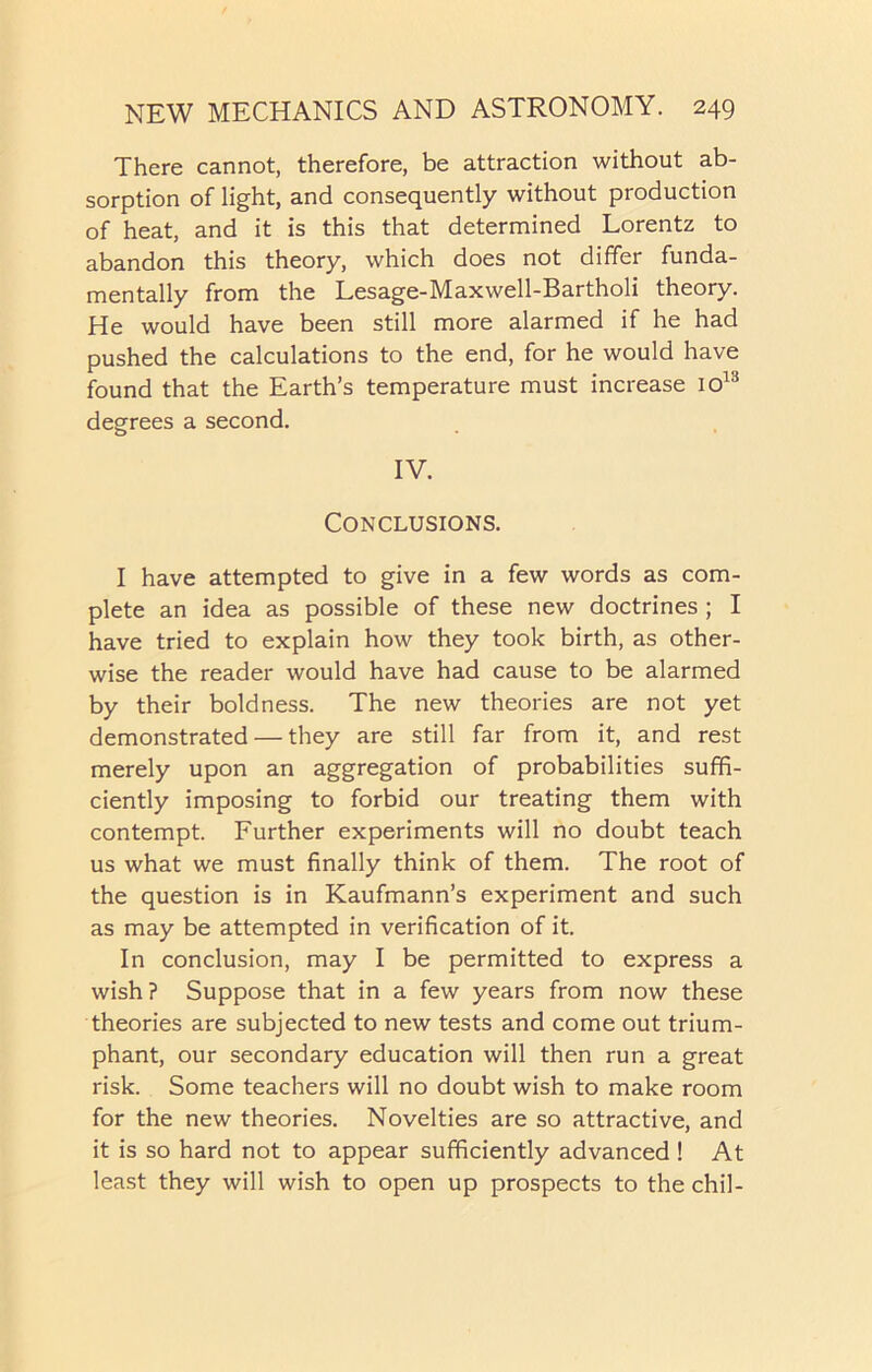 There cannot, therefore, be attraction without ab- sorption of light, and consequently without production of heat, and it is this that determined Lorentz to abandon this theory, which does not differ funda- mentally from the Lesage-Maxwell-Bartholi theory. He would have been still more alarmed if he had pushed the calculations to the end, for he would have found that the Earth’s temperature must increase io13 degrees a second. IV. Conclusions. I have attempted to give in a few words as com- plete an idea as possible of these new doctrines ; I have tried to explain how they took birth, as other- wise the reader would have had cause to be alarmed by their boldness. The new theories are not yet demonstrated — they are still far from it, and rest merely upon an aggregation of probabilities suffi- ciently imposing to forbid our treating them with contempt. Further experiments will no doubt teach us what we must finally think of them. The root of the question is in Kaufmann’s experiment and such as may be attempted in verification of it. In conclusion, may I be permitted to express a wish ? Suppose that in a few years from now these theories are subjected to new tests and come out trium- phant, our secondary education will then run a great risk. Some teachers will no doubt wish to make room for the new theories. Novelties are so attractive, and it is so hard not to appear sufficiently advanced ! At least they will wish to open up prospects to the chil-