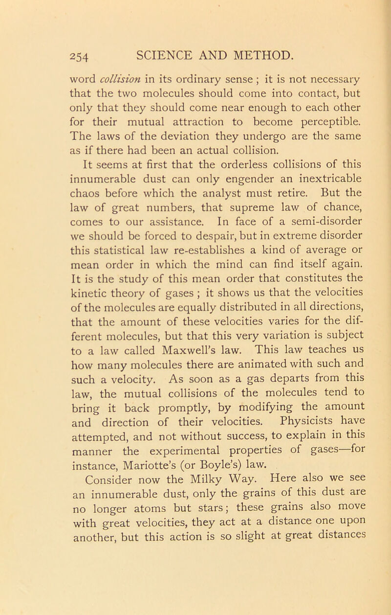 word collision in its ordinary sense ; it is not necessary that the two molecules should come into contact, but only that they should come near enough to each other for their mutual attraction to become perceptible. The laws of the deviation they undergo are the same as if there had been an actual collision. It seems at first that the orderless collisions of this innumerable dust can only engender an inextricable chaos before which the analyst must retire. But the law of great numbers, that supreme law of chance, comes to our assistance. In face of a semi-disorder we should be forced to despair, but in extreme disorder this statistical law re-establishes a kind of average or mean order in which the mind can find itself again. It is the study of this mean order that constitutes the kinetic theory of gases ; it shows us that the velocities of the molecules are equally distributed in all directions, that the amount of these velocities varies for the dif- ferent molecules, but that this very variation is subject to a law called Maxwell’s law. This law teaches us how many molecules there are animated with such and such a velocity. As soon as a gas departs from this law, the mutual collisions of the molecules tend to bring it back promptly, by modifying the amount and direction of their velocities. Physicists have attempted, and not without success, to explain in this manner the experimental properties of gases—for instance, Mariotte’s (or Boyle’s) law. Consider now the Milky Way. Here also we see an innumerable dust, only the grains of this dust are no longer atoms but stars; these grains also move with great velocities, they act at a distance one upon another, but this action is so slight at great distances