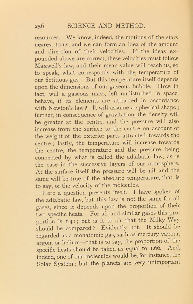resources. We know, indeed, the motions of the stars nearest to us, and we can form an idea of the amount and direction of their velocities. If the ideas ex- pounded above are correct, these velocities must follow Maxwell's law, and their mean value will teach us, so to speak, what corresponds with the temperature of our fictitious gas. But this temperature itself depends upon the dimensions of our gaseous bubble. How, in fact, will a gaseous mass, left undisturbed in space, behave, if its elements are attracted in accordance with Newton’s law? It will assume a spherical shape ; further, in consequence of gravitation, the density will be greater at the centre, and the pressure will also increase from the surface to the centre on account of the weight of the exterior parts attracted towards the centre ; lastly, the temperature will increase towards the centre, the temperature and the pressure being connected by what is called the adiabatic law, as is the case in the successive layers of our atmosphere. At the surface itself the pressure will be nil, and the same will be true of the absolute temperature, that is to say, of the velocity of the molecules. Here a question presents itself. I have spoken of the adiabatic law, but this law is not the same for all gases, since it depends upon the proportion of their two specific heats. For air and similar gases this pro- portion is 1.41 ; but is it to air that the Milky Way should be compared? Evidently not. It should be regarded as a monatomic gas, such as mercury vapoui, argon, or helium—that is to say, the proportion of the specific heats should be taken as equal to 1.66. And, indeed, one of our molecules would be, for instance, the Solar System; but the planets are very unimportant