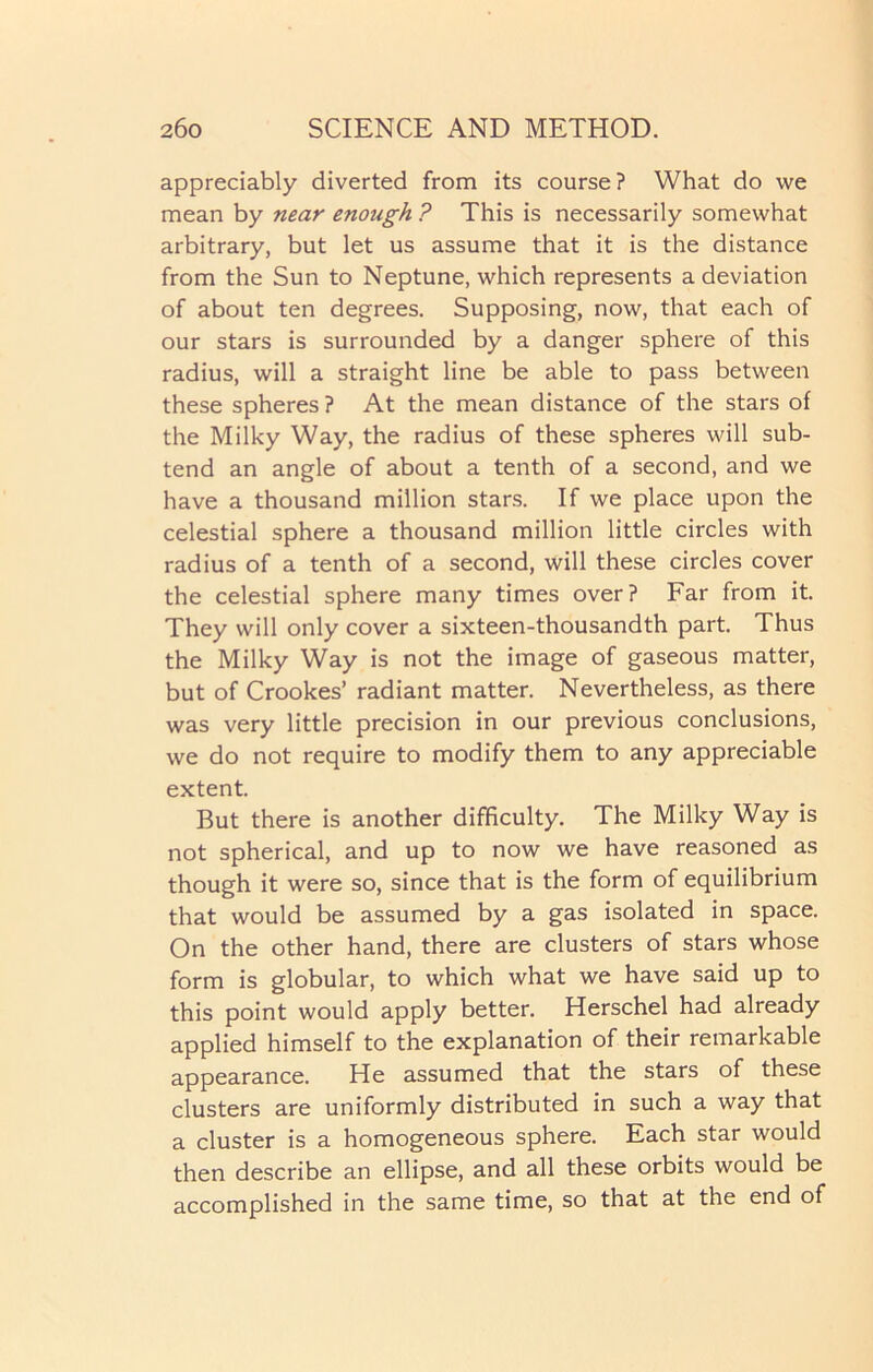 appreciably diverted from its course? What do we mean by near enough ? This is necessarily somewhat arbitrary, but let us assume that it is the distance from the Sun to Neptune, which represents a deviation of about ten degrees. Supposing, now, that each of our stars is surrounded by a danger sphere of this radius, will a straight line be able to pass between these spheres ? At the mean distance of the stars of the Milky Way, the radius of these spheres will sub- tend an angle of about a tenth of a second, and we have a thousand million stars. If we place upon the celestial sphere a thousand million little circles with radius of a tenth of a second, will these circles cover the celestial sphere many times over? Far from it. They will only cover a sixteen-thousandth part. Thus the Milky Way is not the image of gaseous matter, but of Crookes’ radiant matter. Nevertheless, as there was very little precision in our previous conclusions, we do not require to modify them to any appreciable extent. But there is another difficulty. The Milky Way is not spherical, and up to now we have reasoned as though it were so, since that is the form of equilibrium that would be assumed by a gas isolated in space. On the other hand, there are clusters of stars whose form is globular, to which what we have said up to this point would apply better. Herschel had already applied himself to the explanation of their remarkable appearance. He assumed that the stars of these clusters are uniformly distributed in such a way that a cluster is a homogeneous sphere. Each star would then describe an ellipse, and all these orbits would be accomplished in the same time, so that at the end of