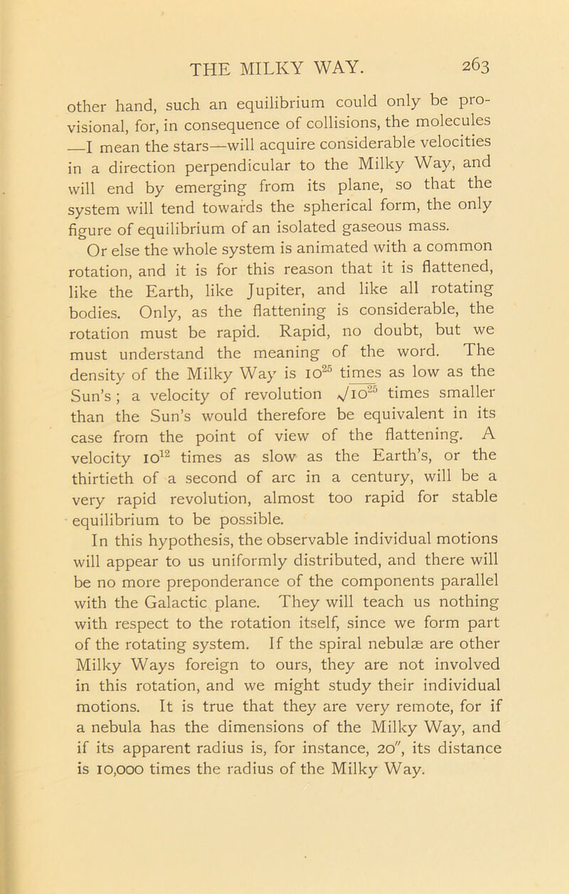 other hand, such an equilibrium could only be pro- visional, for, in consequence of collisions, the molecules I mean the stars—will acquire considerable velocities in a direction perpendicular to the Milky Way, and will end by emerging from its plane, so that the system will tend towards the spherical form, the only figure of equilibrium of an isolated gaseous mass. Or else the whole system is animated with a common rotation, and it is for this reason that it is flattened, like the Earth, like Jupiter, and like all rotating bodies. Only, as the flattening is considerable, the rotation must be rapid. Rapid, no doubt, but we must understand the meaning of the word. The density of the Milky Way is io25 times as low as the Sun’s; a velocity of revolution J10'15 times smaller than the Sun’s would therefore be equivalent in its case from the point of view of the flattening. A velocity io12 times as slow as the Earth’s, or the thirtieth of a second of arc in a century, will be a very rapid revolution, almost too rapid for stable equilibrium to be possible. In this hypothesis, the observable individual motions will appear to us uniformly distributed, and there will be no more preponderance of the components parallel with the Galactic plane. They will teach us nothing with respect to the rotation itself, since we form part of the rotating system. If the spiral nebulae are other Milky Ways foreign to ours, they are not involved in this rotation, and we might study their individual motions. It is true that they are very remote, for if a nebula has the dimensions of the Milky Way, and if its apparent radius is, for instance, 20, its distance is 10,000 times the radius of the Milky Way.