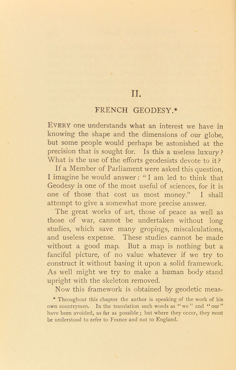 II. FRENCH GEODESY.* Every one understands what an interest we have in knowing the shape and the dimensions of our globe, but some people would perhaps be astonished at the precision that is sought for. Is this a useless luxury ? What is the use of the efforts geodesists devote to it ? If a Member of Parliament were asked this question, I imagine he would answer: “I am led to think that Geodesy is one of the most useful of sciences, for it is one of those that cost us most money.” I shall attempt to give a somewhat more precise answer. The great works of art, those of peace as well as those of war, cannot be undertaken without long studies, which save many gropings, miscalculations, and useless expense. These studies cannot be made without a good map. But a map is nothing but a fanciful picture, of no value whatever if we try to construct it without basing it upon a solid framework. As well might we try to make a human body stand upright with the skeleton removed. Now this framework is obtained by geodetic meas- * Throughout this chapter the author is speaking of the work of his own countrymen. In the translation such words as “we” and “our” have been avoided, as far as possible; but where they occur, they must be understood to refer to France and not to England.