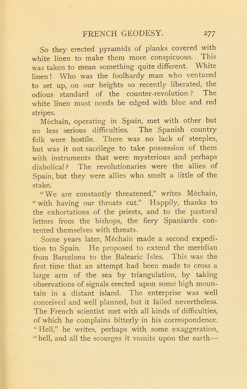 So they erected pyramids of planks covered with white linen to make them more conspicuous. This was taken to mean something quite different. White linen ! Who was the foolhardy man who ventured to set up, on our heights so recently liberated, the odious standard of the counter-revolution ? The white linen must needs be edged with blue and red stripes. Mechain, operating in Spain, met with other but no less serious difficulties. The Spanish country folk were hostile. There was no lack of steeples, but was it not sacrilege to take possession of them with instruments that were mysterious and perhaps diabolical ? The revolutionaries were the allies of Spain, but they were allies who smelt a little of the stake. “We are constantly threatened,” writes Mechain, “ with having our throats cut.” Happily, thanks to the exhortations of the priests, and to the pastoral letters from the bishops, the fiery Spaniards con- tented themselves with threats. Some years later, Mechain made a second expedi- tion to Spain. He proposed to extend the meridian from Barcelona to the Balearic Isles. This was the first time that an attempt had been made to cross a large arm of the sea by triangulation, by taking observations of signals erected upon some high moun- tain in a distant island. The enterprise was well conceived and well planned, but it failed nevertheless. The French scientist met with all kinds of difficulties, of which he complains bitterly in his correspondence. “ Hell,” he writes, perhaps with some exaggeration, “ hell, and all the scourges it vomits upon the earth—