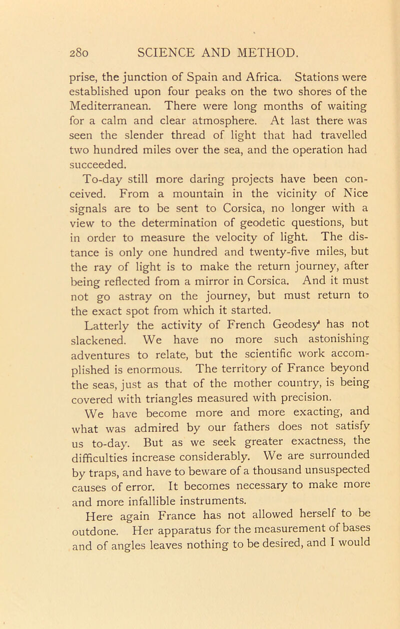 prise, the junction of Spain and Africa. Stations were established upon four peaks on the two shores of the Mediterranean. There were long months of waiting for a calm and clear atmosphere. At last there was seen the slender thread of light that had travelled two hundred miles over the sea, and the operation had succeeded. To-day still more daring projects have been con- ceived. From a mountain in the vicinity of Nice signals are to be sent to Corsica, no longer with a view to the determination of geodetic questions, but in order to measure the velocity of light. The dis- tance is only one hundred and twenty-five miles, but the ray of light is to make the return journey, after being reflected from a mirror in Corsica. And it must not go astray on the journey, but must return to the exact spot from which it started. Latterly the activity of French Geodesy1 has not slackened. We have no more such astonishing adventures to relate, but the scientific work accom- plished is enormous. The territory of France beyond the seas, just as that of the mother country, is being covered with triangles measured with precision. We have become more and more exacting, and what was admired by our fathers does not satisfy us to-day. But as we seek greater exactness, the difficulties increase considerably. We are surrounded by traps, and have to beware of a thousand unsuspected causes of error. It becomes necessary to make more and more infallible instruments. Here again France has not allowed herself to be outdone. Her apparatus for the measurement of bases and of angles leaves nothing to be desired, and I would