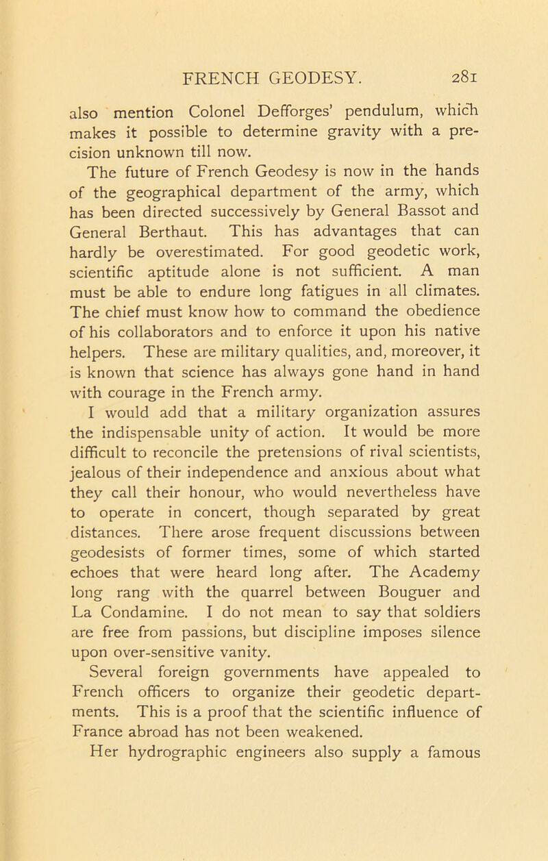 also mention Colonel Defforges’ pendulum, which makes it possible to determine gravity with a pre- cision unknown till now. The future of French Geodesy is now in the hands of the geographical department of the army, which has been directed successively by General Bassot and General Berthaut. This has advantages that can hardly be overestimated. For good geodetic work, scientific aptitude alone is not sufficient. A man must be able to endure long fatigues in all climates. The chief must know how to command the obedience of his collaborators and to enforce it upon his native helpers. These are military qualities, and, moreover, it is known that science has always gone hand in hand with courage in the French army. I would add that a military organization assures the indispensable unity of action. It would be more difficult to reconcile the pretensions of rival scientists, jealous of their independence and anxious about what they call their honour, who would nevertheless have to operate in concert, though separated by great distances. There arose frequent discussions between geodesists of former times, some of which started echoes that were heard long after. The Academy long rang with the quarrel between Bouguer and La Condamine. I do not mean to say that soldiers are free from passions, but discipline imposes silence upon over-sensitive vanity. Several foreign governments have appealed to French officers to organize their geodetic depart- ments. This is a proof that the scientific influence of France abroad has not been weakened. Her hydrographic engineers also supply a famous