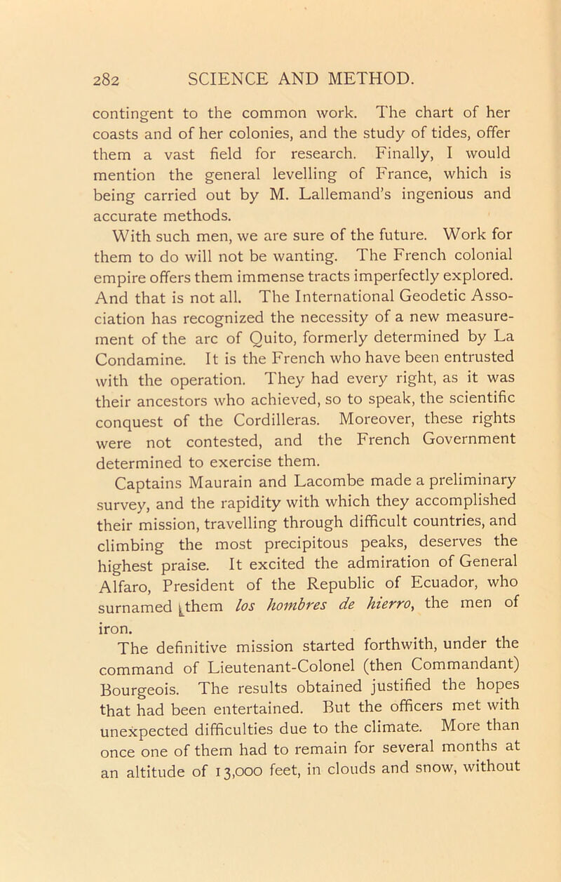 contingent to the common work. The chart of her coasts and of her colonies, and the study of tides, offer them a vast field for research. Finally, I would mention the general levelling of France, which is being carried out by M. Lallemand’s ingenious and accurate methods. With such men, we are sure of the future. Work for them to do will not be wanting. The French colonial empire offers them immense tracts imperfectly explored. And that is not all. The International Geodetic Asso- ciation has recognized the necessity of a new measure- ment of the arc of Quito, formerly determined by La Condamine. It is the French who have been entrusted with the operation. They had every right, as it was their ancestors who achieved, so to speak, the scientific conquest of the Cordilleras. Moreover, these rights were not contested, and the French Government determined to exercise them. Captains Maurain and Lacombe made a preliminary survey, and the rapidity with which they accomplished their mission, travelling through difficult countries, and climbing the most precipitous peaks, deserves the highest praise. It excited the admiration of General Alfaro, President of the Republic of Ecuador, who surnamed ^them los hombres de hierro, the men of iron. The definitive mission started forthwith, under the command of Lieutenant-Colonel (then Commandant) Bourgeois. The results obtained justified the hopes that had been entertained. But the officers met with unexpected difficulties due to the climate. More than once one of them had to remain for several months at an altitude of 13,000 feet, in clouds and snow, without