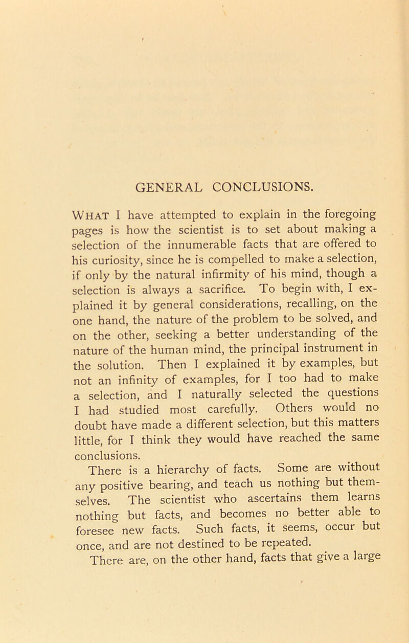 What I have attempted to explain in the foregoing pages is how the scientist is to set about making a selection of the innumerable facts that are offered to his curiosity, since he is compelled to make a selection, if only by the natural infirmity of his mind, though a selection is always a sacrifice. To begin with, I ex- plained it by general considerations, recalling, on the one hand, the nature of the problem to be solved, and on the other, seeking a better understanding of the nature of the human mind, the principal instrument in the solution. Then I explained it by examples, but not an infinity of examples, for I too had to make a selection, and I naturally selected the questions I had studied most carefully. Others would no doubt have made a different selection, but this matters little, for I think they would have reached the same conclusions. There is a hierarchy of facts. Some are without any positive bearing, and teach us nothing but them- selves. The scientist who ascertains them learns nothing but facts, and becomes no better able to foresee new facts. Such facts, it seems, occur but once, and are not destined to be repeated. There are, on the other hand, facts that give a large