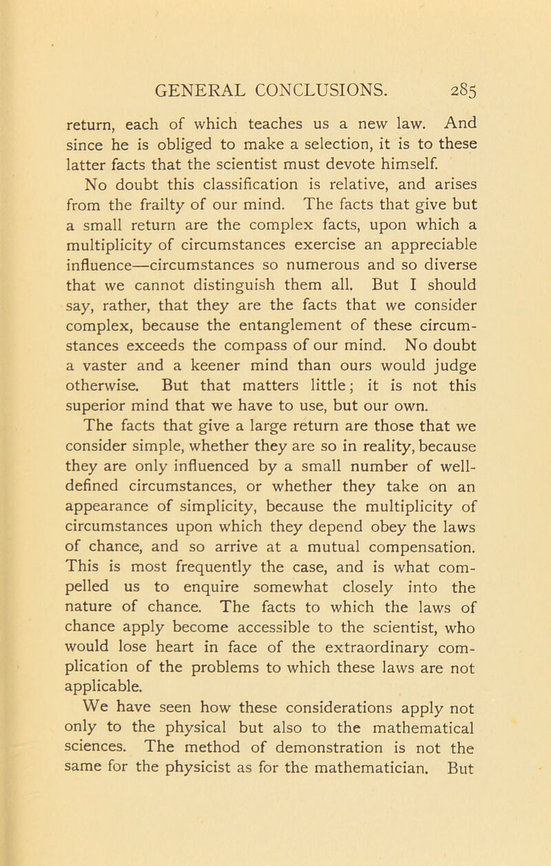 return, each of which teaches us a new law. And since he is obliged to make a selection, it is to these latter facts that the scientist must devote himself. No doubt this classification is relative, and arises from the frailty of our mind. The facts that give but a small return are the complex facts, upon which a multiplicity of circumstances exercise an appreciable influence—circumstances so numerous and so diverse that we cannot distinguish them all. But I should say, rather, that they are the facts that we consider complex, because the entanglement of these circum- stances exceeds the compass of our mind. No doubt a vaster and a keener mind than ours would judge otherwise. But that matters little; it is not this superior mind that we have to use, but our own. The facts that give a large return are those that we consider simple, whether they are so in reality, because they are only influenced by a small number of well- defined circumstances, or whether they take on an appearance of simplicity, because the multiplicity of circumstances upon which they depend obey the laws of chance, and so arrive at a mutual compensation. This is most frequently the case, and is what com- pelled us to enquire somewhat closely into the nature of chance. The facts to which the laws of chance apply become accessible to the scientist, who would lose heart in face of the extraordinary com- plication of the problems to which these laws are not applicable. We have seen how these considerations apply not only to the physical but also to the mathematical sciences. The method of demonstration is not the same for the physicist as for the mathematician. But