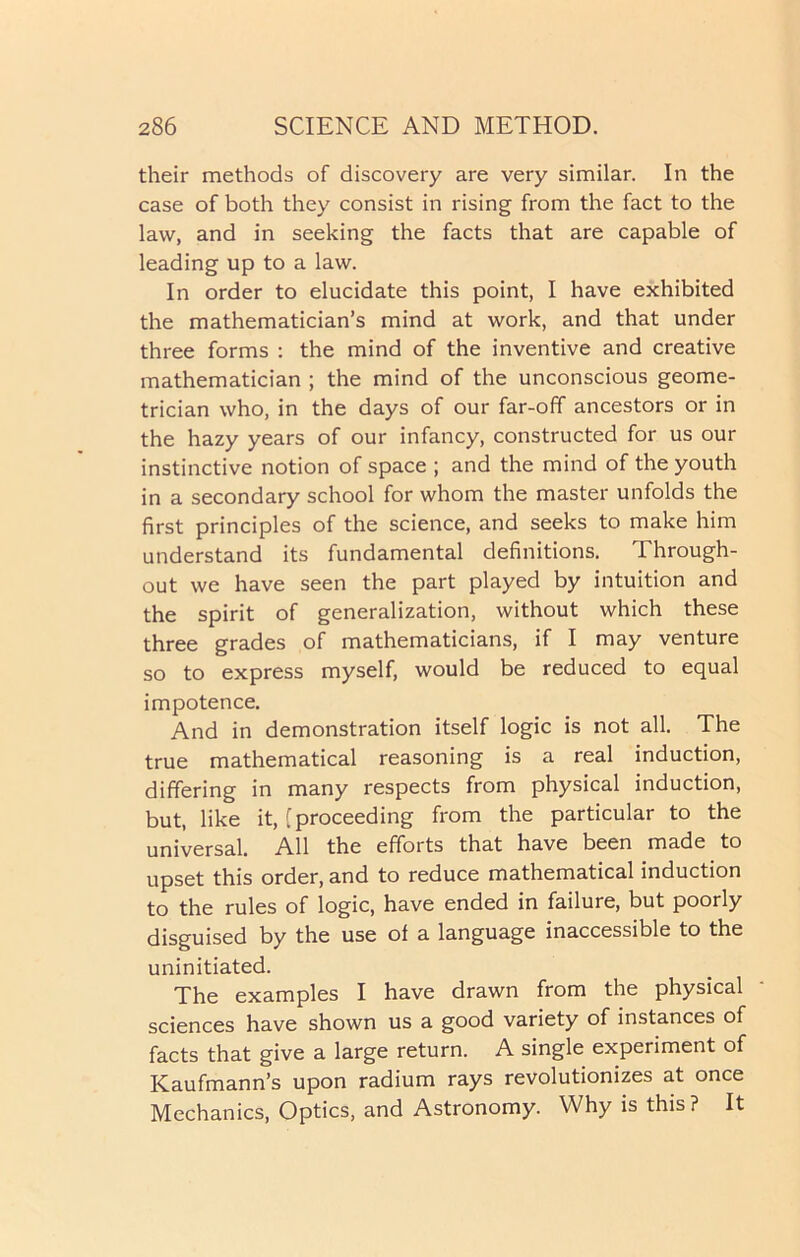 their methods of discovery are very similar. In the case of both they consist in rising from the fact to the law, and in seeking the facts that are capable of leading up to a law. In order to elucidate this point, I have exhibited the mathematician’s mind at work, and that under three forms : the mind of the inventive and creative mathematician ; the mind of the unconscious geome- trician who, in the days of our far-off ancestors or in the hazy years of our infancy, constructed for us our instinctive notion of space ; and the mind of the youth in a secondary school for whom the master unfolds the first principles of the science, and seeks to make him understand its fundamental definitions. Through- out we have seen the part played by intuition and the spirit of generalization, without which these three grades of mathematicians, if I may venture so to express myself, would be reduced to equal impotence. And in demonstration itself logic is not all. The true mathematical reasoning is a real induction, differing in many respects from physical induction, but, like it, [proceeding from the particular to the universal. All the efforts that have been made to upset this order, and to reduce mathematical induction to the rules of logic, have ended in failure, but poorly disguised by the use of a language inaccessible to the uninitiated. The examples I have drawn from the physical sciences have shown us a good variety of instances of facts that give a large return. A single experiment of Kaufmann’s upon radium rays revolutionizes at once Mechanics, Optics, and Astronomy. Why is this? It