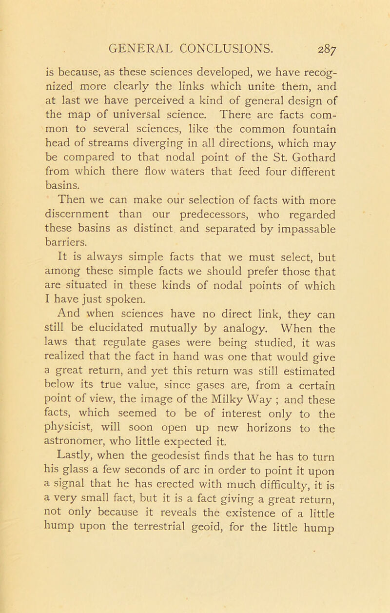 is because, as these sciences developed, we have recog- nized more clearly the links which unite them, and at last we have perceived a kind of general design of the map of universal science. There are facts com- mon to several sciences, like the common fountain head of streams diverging in all directions, which may be compared to that nodal point of the St. Gothard from which there flow waters that feed four different basins. Then we can make our selection of facts with more discernment than our predecessors, who regarded these basins as distinct and separated by impassable barriers. It is always simple facts that we must select, but among these simple facts we should prefer those that are situated in these kinds of nodal points of which I have just spoken. And when sciences have no direct link, they can still be elucidated mutually by analogy. When the laws that regulate gases were being studied, it was realized that the fact in hand was one that would give a great return, and yet this return was still estimated below its true value, since gases are, from a certain point of view, the image of the Milky Way ; and these facts, which seemed to be of interest only to the physicist, will soon open up new horizons to the astronomer, who little expected it. Lastly, when the geodesist finds that he has to turn his glass a few seconds of arc in order to point it upon a signal that he has erected with much difficulty, it is a very small fact, but it is a fact giving a great return, not only because it reveals the existence of a little hump upon the terrestrial geoid, for the little hump