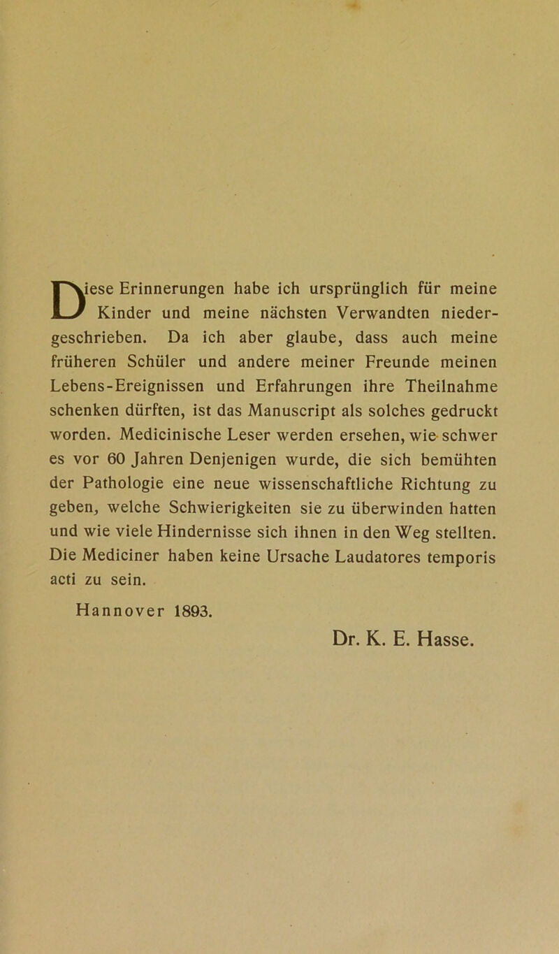 Diese Erinnerungen habe ich ursprünglich für meine Kinder und meine nächsten Verwandten nieder- geschrieben. Da ich aber glaube, dass auch meine früheren Schüler und andere meiner Freunde meinen Lebens-Ereignissen und Erfahrungen ihre Theilnahme schenken dürften, ist das Manuscript als solches gedruckt worden. Medicinische Leser werden ersehen, wie schwer es vor 60 Jahren Denjenigen wurde, die sich bemühten der Pathologie eine neue wissenschaftliche Richtung zu geben, welche Schwierigkeiten sie zu überwinden hatten und wie viele Hindernisse sich ihnen in den Weg stellten. Die Mediciner haben keine Ursache Laudatores temporis acti zu sein. Hannover 1893. Dr. K. E. Hasse.