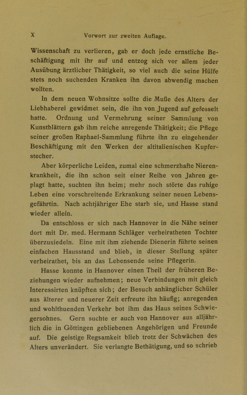 Wissenschaft zu verlieren, gab er doch jede ernstliche Be- schäftigung mit ihr auf und entzog sich vor allem jeder Ausübung ärztlicher Thätigkeit, so viel auch die seine Hülfe stets noch suchenden Kranken ihn davon abwendig machen wollten. In dem neuen Wohnsitze sollte die Muße des Alters der Liebhaberei gewidmet sein, die ihn von Jugend auf gefesselt hatte. Ordnung und Vermehrung seiner Sammlung von Kunstblättern gab ihm reiche anregende Thätigkeit; die Pflege seiner großen Raphael-Sammlung führte ihn zu eingehender Beschäftigung mit den Werken der altitalienischen Kupfer- stecher. Aber körperliche Leiden, zumal eine schmerzhafte Nieren- krankheit, die ihn schon seit einer Reihe von Jahren ge- plagt hatte, suchten ihn heim; mehr noch störte das ruhige Leben eine vorschreitende Erkrankung seiner neuen Lebens- gefährtin. Nach achtjähriger Ehe starb sie, und Hasse stand wieder allein. Da entschloss er sich nach Hannover in die Nähe seiner dort mit Dr. med. Hermann Schläger verheiratheten Tochter überzusiedeln. Eine mit ihm ziehende Dienerin führte seinen einfachen Hausstand und blieb, in dieser Stellung später verheirathet, bis an das Lebensende seine Pflegerin. Hasse konnte in Hannover einen Theil der früheren Be- ziehungen wieder aufnehmen; neue Verbindungen mit gleich Interessirten knüpften sich; der Besuch anhänglicher Schüler aus älterer und neuerer Zeit erfreute ihn häufig; anregenden und wohlthuenden Verkehr bot ihm das Haus seines Schwie- gersohnes. Gern suchte er auch von Hannover aus alljähr- lich die in Göttingen gebliebenen Angehörigen und Freunde auf. Die geistige Regsamkeit blieb trotz der Schwächen des Alters unverändert. Sie verlangte Bethätigung, und so schrieb