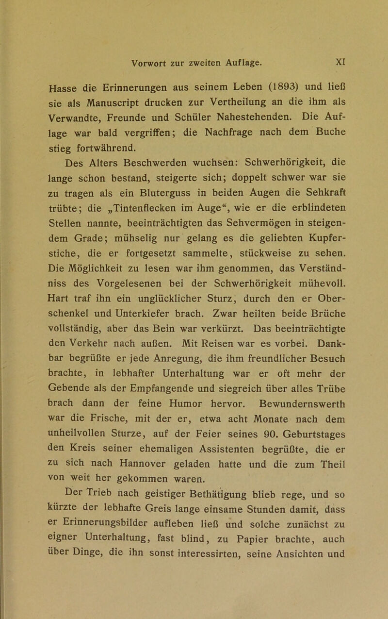 Hasse die Erinnerungen aus seinem Leben (1893) und ließ sie als Manuscript drucken zur Vertheilung an die ihm als Verwandte, Freunde und Schüler Nahestehenden. Die Auf- lage war bald vergriffen; die Nachfrage nach dem Buche stieg fortwährend. Des Alters Beschwerden wuchsen: Schwerhörigkeit, die lange schon bestand, steigerte sich; doppelt schwer war sie zu tragen als ein Bluterguss in beiden Augen die Sehkraft trübte; die „Tintenflecken im Auge“, wie er die erblindeten Stellen nannte, beeinträchtigten das Sehvermögen in steigen- dem Grade; mühselig nur gelang es die geliebten Kupfer- stiche, die er fortgesetzt sammelte, stückweise zu sehen. Die Möglichkeit zu lesen war ihm genommen, das Verständ- nis des Vorgelesenen bei der Schwerhörigkeit mühevoll. Hart traf ihn ein unglücklicher Sturz, durch den er Ober- schenkel und Unterkiefer brach. Zwar heilten beide Brüche vollständig, aber das Bein war verkürzt. Das beeinträchtigte den Verkehr nach außen. Mit Reisen war es vorbei. Dank- bar begrüßte er jede Anregung, die ihm freundlicher Besuch brachte, in lebhafter Unterhaltung war er oft mehr der Gebende als der Empfangende und siegreich über alles Trübe brach dann der feine Humor hervor. Bewundernswerth war die Frische, mit der er, etwa acht Monate nach dem unheilvollen Sturze, auf der Feier seines 90. Geburtstages den Kreis seiner ehemaligen Assistenten begrüßte, die er zu sich nach Hannover geladen hatte und die zum Theil von weit her gekommen waren. Der Trieb nach geistiger Bethätigung blieb rege, und so kürzte der lebhafte Greis lange einsame Stunden damit, dass er Erinnerungsbilder aufleben ließ und solche zunächst zu eigner Unterhaltung, fast blind, zu Papier brachte, auch über Dinge, die ihn sonst interessirten, seine Ansichten und