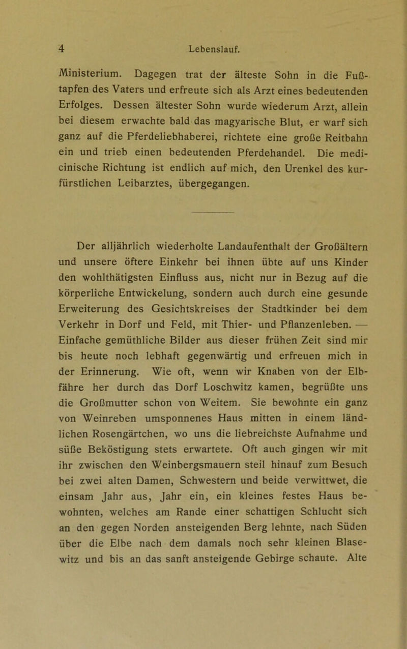 Ministerium. Dagegen trat der älteste Sohn in die Fuß- tapfen des Vaters und erfreute sich als Arzt eines bedeutenden Erfolges. Dessen ältester Sohn wurde wiederum Arzt, allein bei diesem erwachte bald das magyarische Blut, er warf sich ganz auf die Pferdeliebhaberei, richtete eine große Reitbahn ein und trieb einen bedeutenden Pferdehandel. Die medi- cinische Richtung ist endlich auf mich, den Urenkel des kur- fürstlichen Leibarztes, übergegangen. Der alljährlich wiederholte Landaufenthalt der Großältern und unsere öftere Einkehr bei ihnen übte auf uns Kinder den wohlthätigsten Einfluss aus, nicht nur in Bezug auf die körperliche Entwickelung, sondern auch durch eine gesunde Erweiterung des Gesichtskreises der Stadtkinder bei dem Verkehr in Dorf und Feld, mit Thier- und Pflanzenleben. — Einfache gemüthliche Bilder aus dieser frühen Zeit sind mir bis heute noch lebhaft gegenwärtig und erfreuen mich in der Erinnerung. Wie oft, wenn wir Knaben von der Elb- fähre her durch das Dorf Loschwitz kamen, begrüßte uns die Großmutter schon von Weitem. Sie bewohnte ein ganz von Weinreben umsponnenes Haus mitten in einem länd- lichen Rosengärtchen, wo uns die liebreichste Aufnahme und süße Beköstigung stets erwartete. Oft auch gingen wir mit ihr zwischen den Weinbergsmauern steil hinauf zum Besuch bei zwei alten Damen, Schwestern und beide verwittwet, die einsam Jahr aus, Jahr ein, ein kleines festes Haus be- wohnten, welches am Rande einer schattigen Schlucht sich an den gegen Norden ansteigenden Berg lehnte, nach Süden über die Elbe nach dem damals noch sehr kleinen Blase- witz und bis an das sanft ansteigende Gebirge schaute. Alte