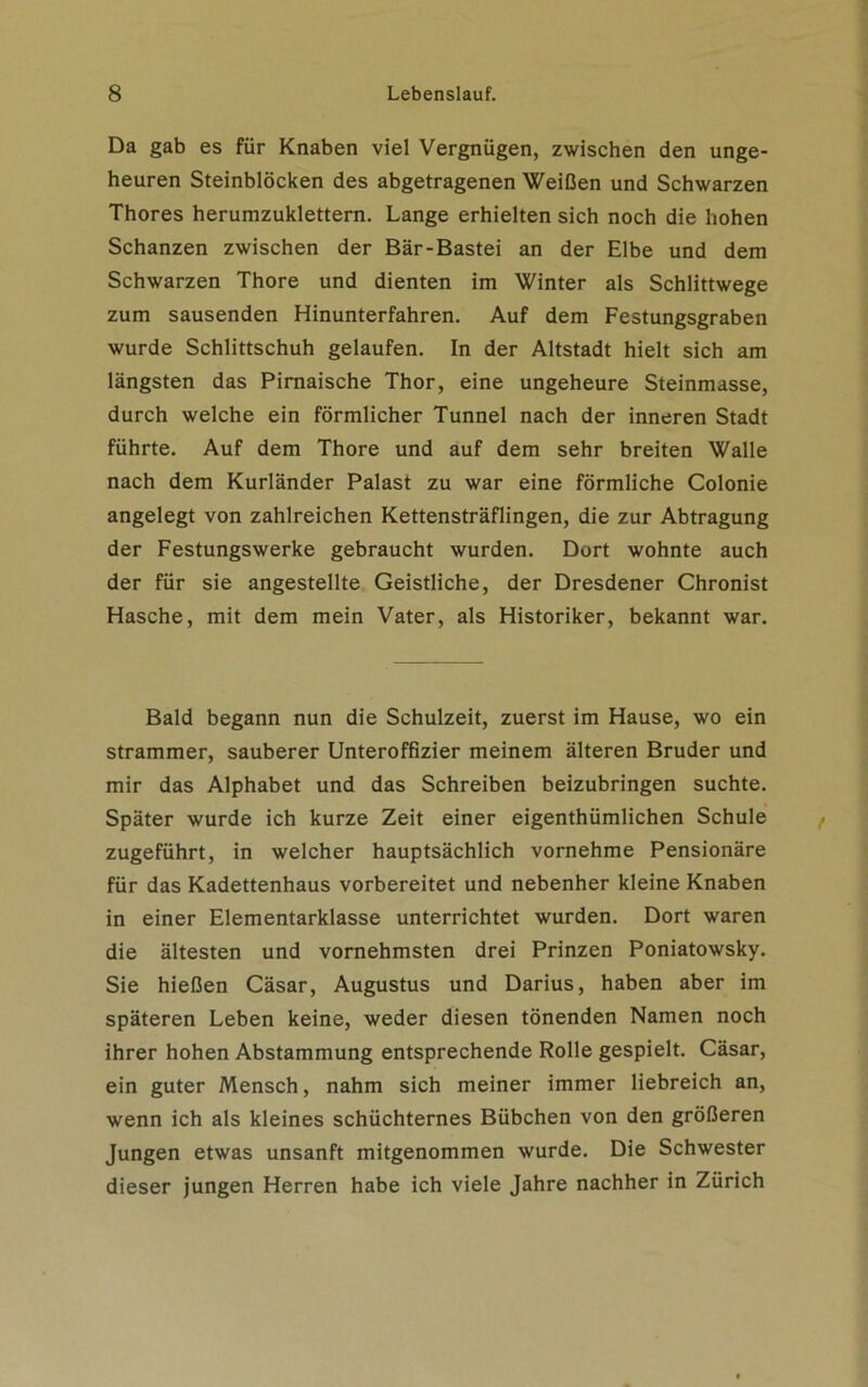 Da gab es für Knaben viel Vergnügen, zwischen den unge- heuren Steinblöcken des abgetragenen Weißen und Schwarzen Thores herumzuklettern. Lange erhielten sich noch die hohen Schanzen zwischen der Bär-Bastei an der Elbe und dem Schwarzen Thore und dienten im Winter als Schlittwege zum sausenden Hinunterfahren. Auf dem Festungsgraben wurde Schlittschuh gelaufen. In der Altstadt hielt sich am längsten das Pirnaische Thor, eine ungeheure Steinmasse, durch welche ein förmlicher Tunnel nach der inneren Stadt führte. Auf dem Thore und auf dem sehr breiten Walle nach dem Kurländer Palast zu war eine förmliche Colonie angelegt von zahlreichen Kettensträflingen, die zur Abtragung der Festungswerke gebraucht wurden. Dort wohnte auch der für sie angestellte Geistliche, der Dresdener Chronist Hasche, mit dem mein Vater, als Historiker, bekannt war. Bald begann nun die Schulzeit, zuerst im Hause, wo ein strammer, sauberer Unteroffizier meinem älteren Bruder und mir das Alphabet und das Schreiben beizubringen suchte. Später wurde ich kurze Zeit einer eigenthümlichen Schule zugeführt, in welcher hauptsächlich vornehme Pensionäre für das Kadettenhaus vorbereitet und nebenher kleine Knaben in einer Elementarklasse unterrichtet wurden. Dort waren die ältesten und vornehmsten drei Prinzen Poniatowsky. Sie hießen Cäsar, Augustus und Darius, haben aber im späteren Leben keine, weder diesen tönenden Namen noch ihrer hohen Abstammung entsprechende Rolle gespielt. Cäsar, ein guter Mensch, nahm sich meiner immer liebreich an, wenn ich als kleines schüchternes Bübchen von den größeren Jungen etwas unsanft mitgenommen wurde. Die Schwester dieser jungen Herren habe ich viele Jahre nachher in Zürich