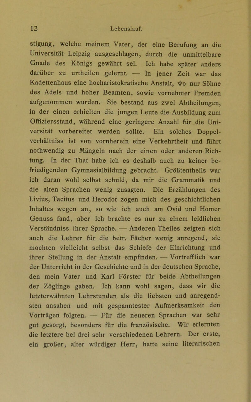 stigung, welche meinem Vater, der eine Berufung an die Universität Leipzig ausgeschlagen, durch die unmittelbare Gnade des Königs gewährt sei. Ich habe später anders darüber zu urtheilen gelernt. — In jener Zeit war das Kadettenhaus eine hocharistokratische Anstalt, wo nur Söhne des Adels und hoher Beamten, sowie vornehmer Fremden aufgenommen wurden. Sie bestand aus zwei Abtheilungen, in der einen erhielten die jungen Leute die Ausbildung zum Offiziersstand, während eine geringere Anzahl für die Uni- versität vorbereitet werden sollte. Ein solches Doppel- verhältniss ist von vornherein eine Verkehrtheit und führt nothwendig zu Mängeln nach der einen oder anderen Rich- tung. In der That habe ich es deshalb auch zu keiner be- friedigenden Gymnasialbildung gebracht. Größtentheils war ich daran wohl selbst schuld, da mir die Grammatik und die alten Sprachen wenig zusagten. Die Erzählungen des Livius, Tacitus und Herodot zogen mich des geschichtlichen Inhaltes wegen an, so wie ich auch am Ovid und Homer Genuss fand, aber ich brachte es nur zu einem leidlichen Verständniss ihrer Sprache. — Anderen Theiles zeigten sich auch die Lehrer für die betr. Fächer wenig anregend, sie mochten vielleicht selbst das Schiefe der Einrichtung und ihrer Stellung in der Anstalt empfinden. — Vortrefflich war der Unterricht in der Geschichte und in der deutschen Sprache, den mein Vater und Karl Förster für beide Abtheilungen der Zöglinge gaben. Ich kann wohl sagen, dass wir die letzterwähnten Lehrstunden als die liebsten und anregend- sten ansahen und mit gespanntester Aufmerksamkeit den Vorträgen folgten. — Für die neueren Sprachen war sehr gut gesorgt, besonders für die französische. Wir erlernten die letztere bei drei sehr verschiedenen Lehrern. Der erste, ein großer, alter würdiger Herr, hatte seine literarischen