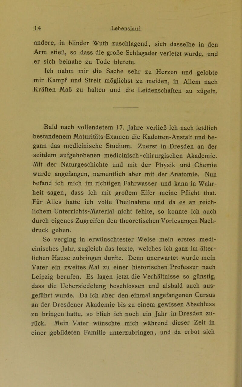 andere, in blinder Wuth zuschlagend, sich dasselbe in den Arm stieß, so dass die große Schlagader verletzt wurde, und er sich beinahe zu Tode blutete. Ich nahm mir die Sache sehr zu Herzen und gelobte mir Kampf und Streit möglichst zu meiden, in Allem nach Kräften Maß zu halten und die Leidenschaften zu zügeln. Bald nach vollendetem 17. Jahre verließ ich nach leidlich bestandenem Maturitäts-Examen die Kadetten-Anstalt und be- gann das medicinische Studium. Zuerst in Dresden an der seitdem aufgehobenen medicinisch-chirurgischen Akademie. Mit der Naturgeschichte und mit der Physik und Chemie wurde angefangen, namentlich aber mit der Anatomie. Nun befand ich mich im richtigen Fahrwasser und kann in Wahr- heit sagen, dass ich mit großem Eifer meine Pflicht that. Für Alles hatte ich volle Theilnahme und da es an reich- lichem Unterrichts-Material nicht fehlte, so konnte ich auch durch eigenes Zugreifen den theoretischen Vorlesungen Nach- druck geben. So verging in erwünschtester Weise mein erstes medi- cinisches Jahr, zugleich das letzte, welches ich ganz im älter- lichen Hause zubringen durfte. Denn unerwartet wurde mein Vater ein zweites Mal zu einer historischen Professur nach Leipzig berufen. Es lagen jetzt die Verhältnisse so günstig, dass die Uebersiedelung beschlossen und alsbald auch aus- geführt wurde. Da ich aber den einmal angefangenen Cursus an der Dresdener Akademie bis zu einem gewissen Abschluss zu bringen hatte, so blieb ich noch ein Jahr in Dresden zu- rück. Mein Vater wünschte mich während dieser Zeit in einer gebildeten Familie unterzubringen, und da erbot sich