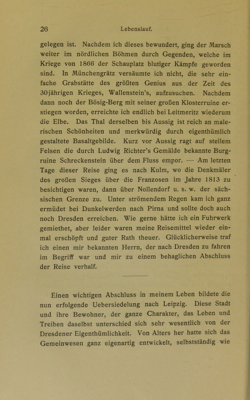 gelegen ist. Nachdem ich dieses bewundert, ging der Marsch weiter im nördlichen Böhmen durch Gegenden, welche im Kriege von 1866 der Schauplatz blutiger Kämpfe geworden sind. In Münchengrätz versäumte ich nicht, die sehr ein- fache Grabstätte des größten Genius aus der Zeit des 30jährigen Krieges, Wallenstein’s, aufzusuchen. Nachdem dann noch der Bösig-Berg mit seiner großen Klosterruine er- stiegen worden, erreichte ich endlich bei Leitmeritz wiederum die Elbe. Das Thal derselben bis Aussig ist reich an male- rischen Schönheiten und merkwürdig durch eigenthümlich gestaltete Basaltgebilde. Kurz vor Aussig ragt auf steilem Felsen die durch Ludwig Richter’s Gemälde bekannte Burg- ruine Schreckenstein über dem Fluss empor. — Am letzten Tage dieser Reise ging es nach Kulm, wo die Denkmäler des großen Sieges über die Franzosen im Jahre 1813 zu besichtigen waren, dann über Nollendorf u. s. w. der säch- sischen Grenze zu. Unter strömendem Regen kam ich ganz ermüdet bei Dunkelwerden nach Pirna und sollte doch auch noch Dresden erreichen. Wie gerne hätte ich ein Fuhrwerk gemiethet, aber leider waren meine Reisemittel wieder ein- mal erschöpft und guter Rath theuer. Glücklicherweise traf ich einen mir bekannten Herrn, der nach Dresden zu fahren im Begriff war und mir zu einem behaglichen Abschluss der Reise verhalf. Einen wichtigen Abschluss in meinem Leben bildete die nun erfolgende Uebersiedelung nach Leipzig. Diese Stadt und ihre Bewohner, der ganze Charakter, das Leben und Treiben daselbst unterschied sich sehr wesentlich von der Dresdener Eigenthümlichkeit. Von Alters her hatte sich das Gemeinwesen ganz eigenartig entwickelt, selbstständig wie