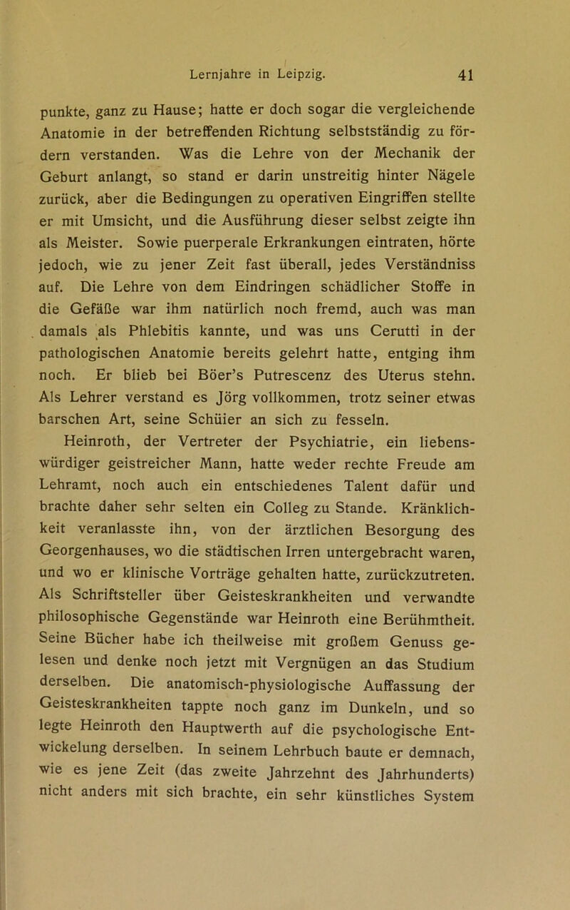 punkte, ganz zu Hause; hatte er doch sogar die vergleichende Anatomie in der betreffenden Richtung selbstständig zu för- dern verstanden. Was die Lehre von der Mechanik der Geburt anlangt, so stand er darin unstreitig hinter Nägele zurück, aber die Bedingungen zu operativen Eingriffen stellte er mit Umsicht, und die Ausführung dieser selbst zeigte ihn als Meister. Sowie puerperale Erkrankungen eintraten, hörte jedoch, wie zu jener Zeit fast überall, jedes Verständniss auf. Die Lehre von dem Eindringen schädlicher Stoffe in die Gefäße war ihm natürlich noch fremd, auch was man damals als Phlebitis kannte, und was uns Cerutti in der pathologischen Anatomie bereits gelehrt hatte, entging ihm noch. Er blieb bei Böer’s Putrescenz des Uterus stehn. Als Lehrer verstand es Jörg vollkommen, trotz seiner etwas barschen Art, seine Schüier an sich zu fesseln. Heinroth, der Vertreter der Psychiatrie, ein liebens- würdiger geistreicher Mann, hatte weder rechte Freude am Lehramt, noch auch ein entschiedenes Talent dafür und brachte daher sehr selten ein Colleg zu Stande. Kränklich- keit veranlasste ihn, von der ärztlichen Besorgung des Georgenhauses, wo die städtischen Irren untergebracht waren, und wo er klinische Vorträge gehalten hatte, zurückzutreten. Als Schriftsteller über Geisteskrankheiten und verwandte philosophische Gegenstände war Heinroth eine Berühmtheit. Seine Bücher habe ich theilweise mit großem Genuss ge- lesen und denke noch jetzt mit Vergnügen an das Studium derselben. Die anatomisch-physiologische Auffassung der Geisteskrankheiten tappte noch ganz im Dunkeln, und so legte Heinroth den Hauptwerth auf die psychologische Ent- wickelung derselben. In seinem Lehrbuch baute er demnach, wie es jene Zeit (das zweite Jahrzehnt des Jahrhunderts) nicht anders mit sich brachte, ein sehr künstliches System