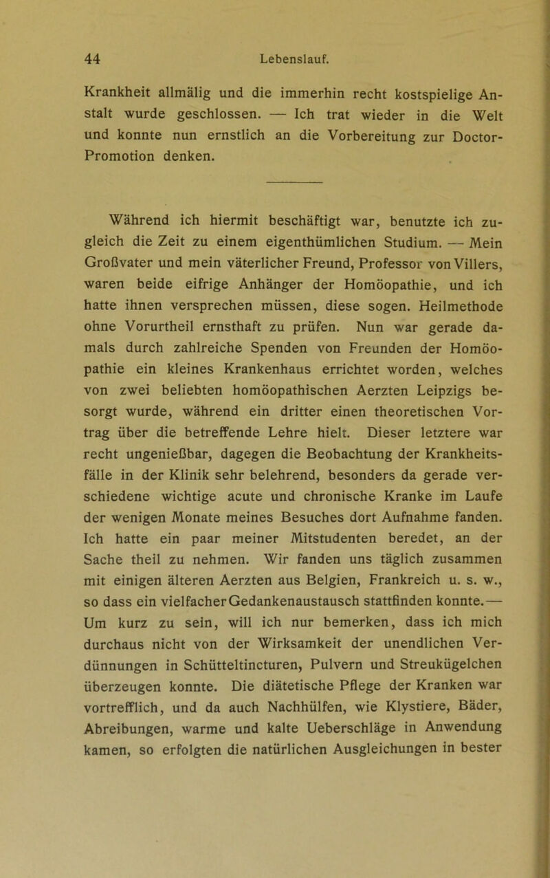 Krankheit allmälig und die immerhin recht kostspielige An- stalt wurde geschlossen. — Ich trat wieder in die Welt und konnte nun ernstlich an die Vorbereitung zur Doctor- Promotion denken. Während ich hiermit beschäftigt war, benutzte ich zu- gleich die Zeit zu einem eigenthümlichen Studium. — Mein Großvater und mein väterlicher Freund, Professor von Villers, waren beide eifrige Anhänger der Homöopathie, und ich hatte ihnen versprechen müssen, diese sogen. Heilmethode ohne Vorurtheil ernsthaft zu prüfen. Nun war gerade da- mals durch zahlreiche Spenden von Freunden der Homöo- pathie ein kleines Krankenhaus errichtet worden, welches von zwei beliebten homöopathischen Aerzten Leipzigs be- sorgt wurde, während ein dritter einen theoretischen Vor- trag über die betreffende Lehre hielt. Dieser letztere war recht ungenießbar, dagegen die Beobachtung der Krankheits- fälle in der Klinik sehr belehrend, besonders da gerade ver- schiedene wichtige acute und chronische Kranke im Laufe der wenigen Monate meines Besuches dort Aufnahme fanden. Ich hatte ein paar meiner Mitstudenten beredet, an der Sache theil zu nehmen. Wir fanden uns täglich zusammen mit einigen älteren Aerzten aus Belgien, Frankreich u. s. w., so dass ein vielfacher Gedankenaustausch stattfinden konnte.— Um kurz zu sein, will ich nur bemerken, dass ich mich durchaus nicht von der Wirksamkeit der unendlichen Ver- dünnungen in Schütteltincturen, Pulvern und Streukügelchen überzeugen konnte. Die diätetische Pflege der Kranken war vortrefflich, und da auch Nachhülfen, wie Klystiere, Bäder, Abreibungen, warme und kalte Ueberschläge in Anwendung kamen, so erfolgten die natürlichen Ausgleichungen in bester