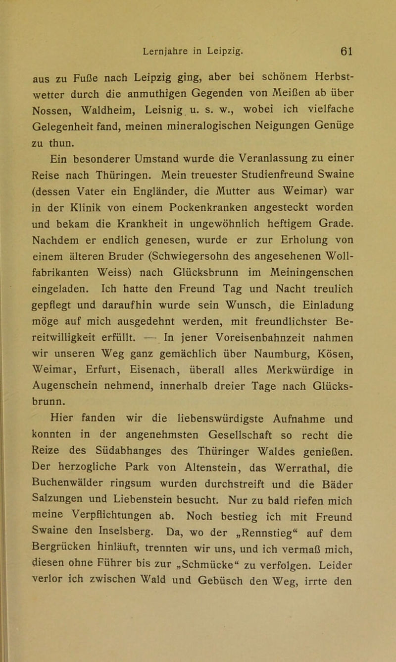 aus zu Fuße nach Leipzig ging, aber bei schönem Herbst- wetter durch die anmuthigen Gegenden von Meißen ab über Nossen, Waldheim, Leisnig u. s. w., wobei ich vielfache Gelegenheit fand, meinen mineralogischen Neigungen Genüge zu thun. Ein besonderer Umstand wurde die Veranlassung zu einer Reise nach Thüringen. Mein treuester Studienfreund Swaine (dessen Vater ein Engländer, die Mutter aus Weimar) war in der Klinik von einem Pockenkranken angesteckt worden und bekam die Krankheit in ungewöhnlich heftigem Grade. Nachdem er endlich genesen, wurde er zur Erholung von einem älteren Bruder (Schwiegersohn des angesehenen Woll- fabrikanten Weiss) nach Glücksbrunn im Meiningenschen eingeladen. Ich hatte den Freund Tag und Nacht treulich gepflegt und daraufhin wurde sein Wunsch, die Einladung möge auf mich ausgedehnt werden, mit freundlichster Be- reitwilligkeit erfüllt. — In jener Voreisenbahnzeit nahmen wir unseren Weg ganz gemächlich über Naumburg, Kosen, Weimar, Erfurt, Eisenach, überall alles Merkwürdige in Augenschein nehmend, innerhalb dreier Tage nach Glücks- brunn. Hier fanden wir die liebenswürdigste Aufnahme und konnten in der angenehmsten Gesellschaft so recht die Reize des Südabhanges des Thüringer Waldes genießen. Der herzogliche Park von Altenstein, das Werrathal, die Buchenwälder ringsum wurden durchstreift und die Bäder Salzungen und Liebenstein besucht. Nur zu bald riefen mich meine Verpflichtungen ab. Noch bestieg ich mit Freund Swaine den Inselsberg. Da, wo der „Rennstieg auf dem Bergrücken hinläuft, trennten wir uns, und ich vermaß mich, diesen ohne Führer bis zur „Schmücke“ zu verfolgen. Leider verlor ich zwischen Wald und Gebüsch den Weg, irrte den