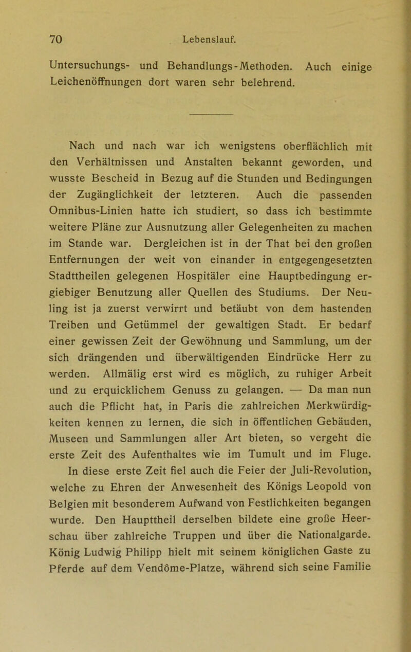 Untersuchungs- und Behandlungs-Methoden. Auch einige Leichenöffnungen dort waren sehr belehrend. Nach und nach war ich wenigstens oberflächlich mit den Verhältnissen und Anstalten bekannt geworden, und wusste Bescheid in Bezug auf die Stunden und Bedingungen der Zugänglichkeit der letzteren. Auch die passenden Omnibus-Linien hatte ich studiert, so dass ich bestimmte weitere Pläne zur Ausnutzung aller Gelegenheiten zu machen im Stande war. Dergleichen ist in der That bei den großen Entfernungen der weit von einander in entgegengesetzten Stadttheilen gelegenen Hospitäler eine Hauptbedingung er- giebiger Benutzung aller Quellen des Studiums. Der Neu- ling ist ja zuerst verwirrt und betäubt von dem hastenden Treiben und Getümmel der gewaltigen Stadt. Er bedarf einer gewissen Zeit der Gewöhnung und Sammlung, um der sich drängenden und überwältigenden Eindrücke Herr zu werden. Allmälig erst wird es möglich, zu ruhiger Arbeit und zu erquicklichem Genuss zu gelangen. — Da man nun auch die Pflicht hat, in Paris die zahlreichen Merkwürdig- keiten kennen zu lernen, die sich in öffentlichen Gebäuden, Museen und Sammlungen aller Art bieten, so vergeht die erste Zeit des Aufenthaltes wie im Tumult und im Fluge. In diese erste Zeit fiel auch die Feier der Juli-Revolution, welche zu Ehren der Anwesenheit des Königs Leopold von Belgien mit besonderem Aufwand von Festlichkeiten begangen wurde. Den Haupttheil derselben bildete eine große Heer- schau über zahlreiche Truppen und über die Nationalgarde. König Ludwig Philipp hielt mit seinem königlichen Gaste zu Pferde auf dem Vendöme-Platze, während sich seine Familie