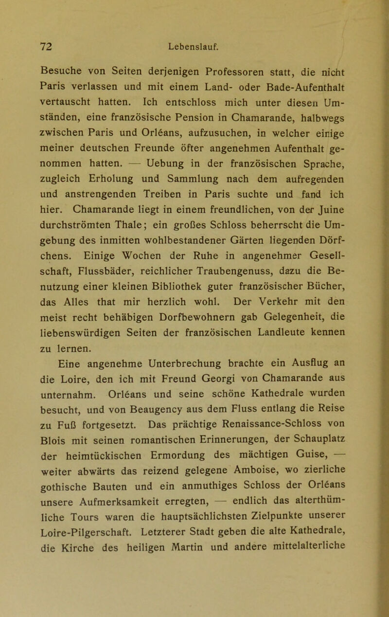 Besuche von Seiten derjenigen Professoren statt, die nicht Paris verlassen und mit einem Land- oder Bade-Aufenthalt vertauscht hatten. Ich entschloss mich unter diesen Um- ständen, eine französische Pension in Chamarande, halbwegs zwischen Paris und Orlöans, aufzusuchen, in welcher einige meiner deutschen Freunde öfter angenehmen Aufenthalt ge- nommen hatten. — Uebung in der französischen Sprache, zugleich Erholung und Sammlung nach dem aufregenden und anstrengenden Treiben in Paris suchte und fand ich hier. Chamarande liegt in einem freundlichen, von der Juine durchströmten Thale; ein großes Schloss beherrscht die Um- gebung des inmitten wohlbestandener Gärten liegenden Dörf- chens. Einige Wochen der Ruhe in angenehmer Gesell- schaft, Flussbäder, reichlicher Traubengenuss, dazu die Be- nutzung einer kleinen Bibliothek guter französischer Bücher, das Alles that mir herzlich wohl. Der Verkehr mit den meist recht behäbigen Dorfbewohnern gab Gelegenheit, die liebenswürdigen Seiten der französischen Landleute kennen zu lernen. Eine angenehme Unterbrechung brachte ein Ausflug an die Loire, den ich mit Freund Georgi von Chamarande aus unternahm. Orleans und seine schöne Kathedrale wurden besucht, und von Beaugency aus dem Fluss entlang die Reise zu Fuß fortgesetzt. Das prächtige Renaissance-Schloss von Blois mit seinen romantischen Erinnerungen, der Schauplatz der heimtückischen Ermordung des mächtigen Guise, — weiter abwärts das reizend gelegene Amboise, wo zierliche gothische Bauten und ein anmuthiges Schloss der Orleans unsere Aufmerksamkeit erregten, — endlich das altertüm- liche Tours waren die hauptsächlichsten Zielpunkte unserer Loire-Pilgerschaft. Letzterer Stadt geben die alte Kathedrale, die Kirche des heiligen Martin und andere mittelalterliche