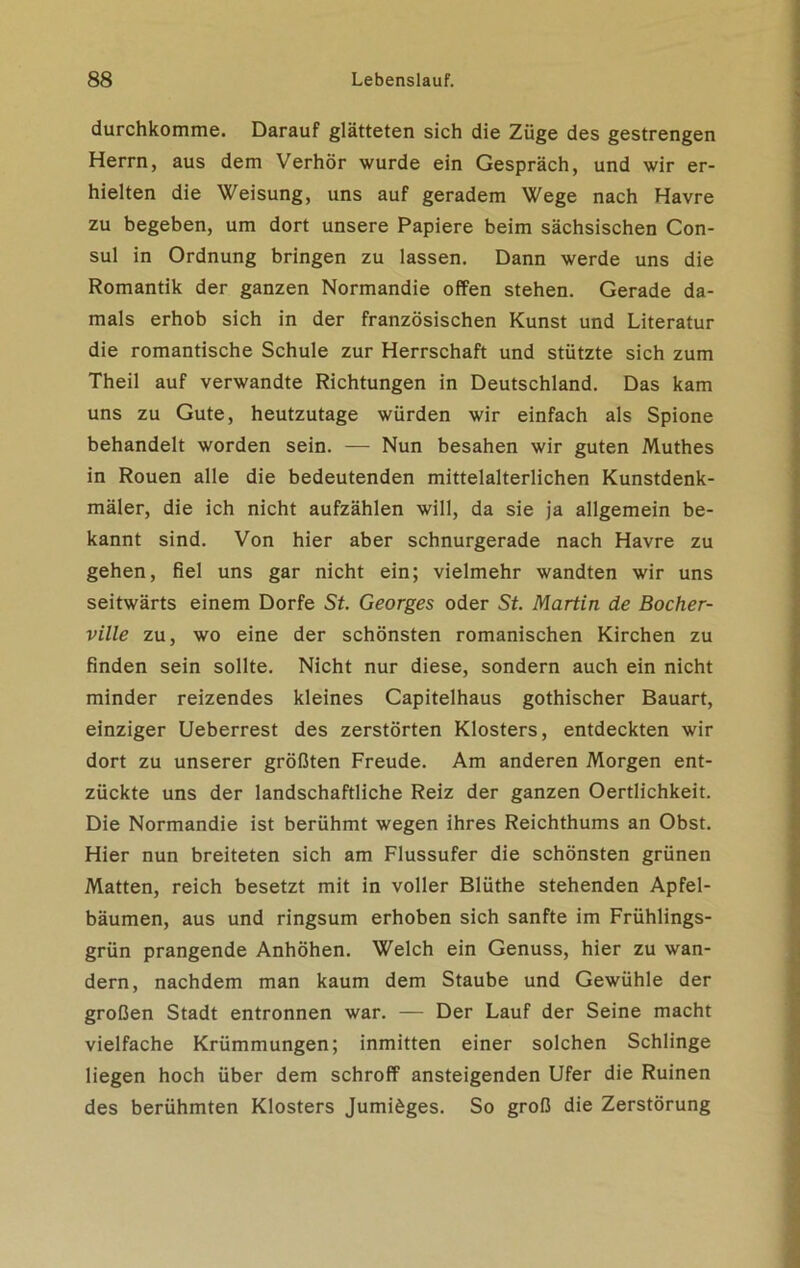 durchkomme. Darauf glätteten sich die Züge des gestrengen Herrn, aus dem Verhör wurde ein Gespräch, und wir er- hielten die Weisung, uns auf geradem Wege nach Havre zu begeben, um dort unsere Papiere beim sächsischen Con- sul in Ordnung bringen zu lassen. Dann werde uns die Romantik der ganzen Normandie offen stehen. Gerade da- mals erhob sich in der französischen Kunst und Literatur die romantische Schule zur Herrschaft und stützte sich zum Theil auf verwandte Richtungen in Deutschland. Das kam uns zu Gute, heutzutage würden wir einfach als Spione behandelt worden sein. — Nun besahen wir guten Muthes in Rouen alle die bedeutenden mittelalterlichen Kunstdenk- mäler, die ich nicht aufzählen will, da sie ja allgemein be- kannt sind. Von hier aber schnurgerade nach Havre zu gehen, fiel uns gar nicht ein; vielmehr wandten wir uns seitwärts einem Dorfe St. Georges oder St. Martin de Bocher- ville zu, wo eine der schönsten romanischen Kirchen zu finden sein sollte. Nicht nur diese, sondern auch ein nicht minder reizendes kleines Capitelhaus gothischer Bauart, einziger Ueberrest des zerstörten Klosters, entdeckten wir dort zu unserer größten Freude. Am anderen Morgen ent- zückte uns der landschaftliche Reiz der ganzen Oertlichkeit. Die Normandie ist berühmt wegen ihres Reichthums an Obst. Hier nun breiteten sich am Flussufer die schönsten grünen Matten, reich besetzt mit in voller Blüthe stehenden Apfel- bäumen, aus und ringsum erhoben sich sanfte im Frühlings- grün prangende Anhöhen. Welch ein Genuss, hier zu wan- dern, nachdem man kaum dem Staube und Gewühle der großen Stadt entronnen war. — Der Lauf der Seine macht vielfache Krümmungen; inmitten einer solchen Schlinge liegen hoch über dem schroff ansteigenden Ufer die Ruinen des berühmten Klosters Jumiöges. So groß die Zerstörung