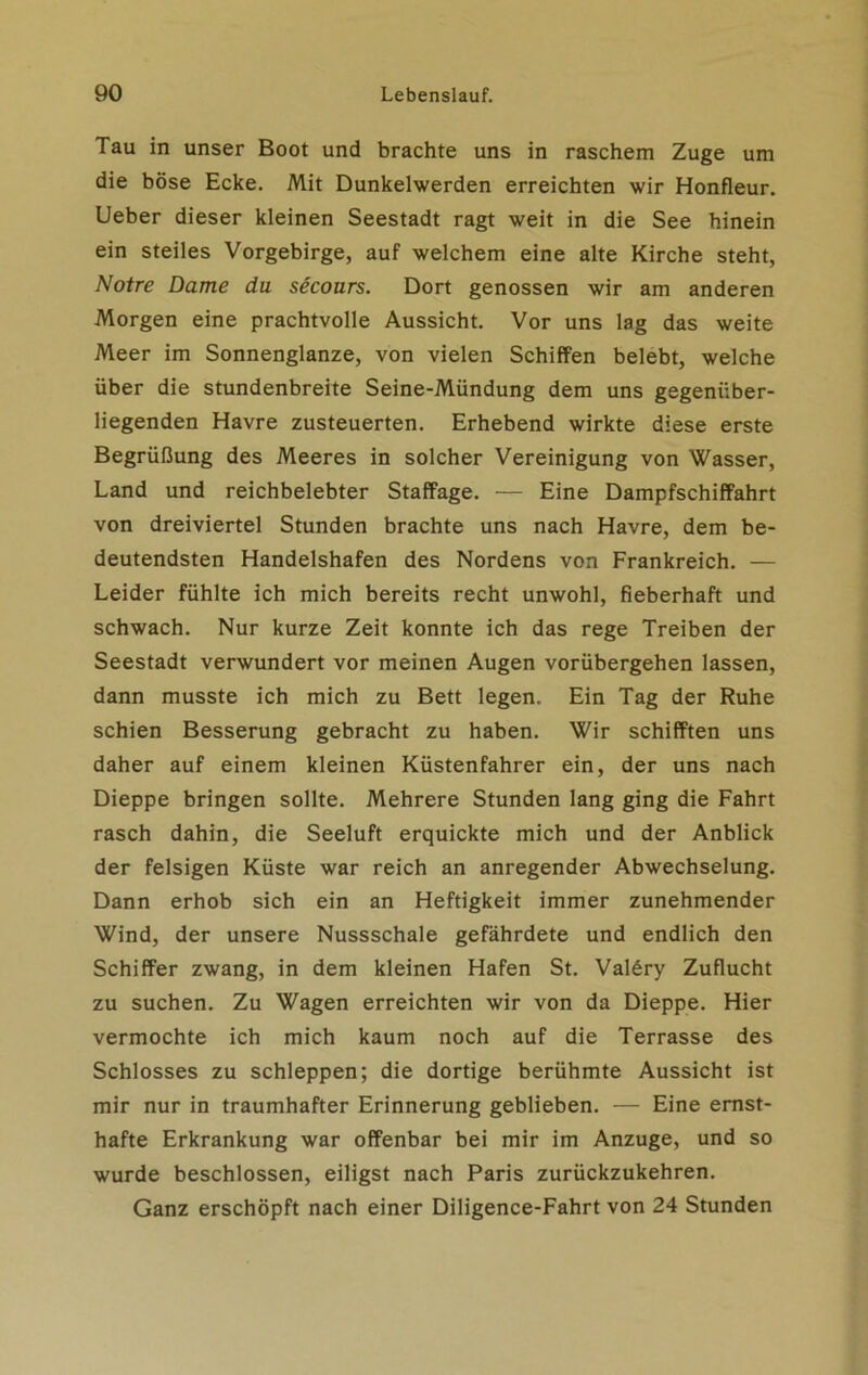 Tau in unser Boot und brachte uns in raschem Zuge um die böse Ecke. Mit Dunkelwerden erreichten wir Honfleur. Ueber dieser kleinen Seestadt ragt weit in die See hinein ein steiles Vorgebirge, auf welchem eine alte Kirche steht, Notre Dame du secours. Dort genossen wir am anderen Morgen eine prachtvolle Aussicht. Vor uns lag das weite Meer im Sonnenglanze, von vielen Schiffen belebt, welche über die stundenbreite Seine-Mündung dem uns gegenüber- liegenden Havre zusteuerten. Erhebend wirkte diese erste Begrüßung des Meeres in solcher Vereinigung von Wasser, Land und reichbelebter Staffage. — Eine Dampfschiffahrt von dreiviertel Stunden brachte uns nach Havre, dem be- deutendsten Handelshafen des Nordens von Frankreich. — Leider fühlte ich mich bereits recht unwohl, fieberhaft und schwach. Nur kurze Zeit konnte ich das rege Treiben der Seestadt verwundert vor meinen Augen vorübergehen lassen, dann musste ich mich zu Bett legen. Ein Tag der Ruhe schien Besserung gebracht zu haben. Wir schifften uns daher auf einem kleinen Küstenfahrer ein, der uns nach Dieppe bringen sollte. Mehrere Stunden lang ging die Fahrt rasch dahin, die Seeluft erquickte mich und der Anblick der felsigen Küste war reich an anregender Abwechselung. Dann erhob sich ein an Heftigkeit immer zunehmender Wind, der unsere Nussschale gefährdete und endlich den Schiffer zwang, in dem kleinen Hafen St. Valöry Zuflucht zu suchen. Zu Wagen erreichten wir von da Dieppe. Hier vermochte ich mich kaum noch auf die Terrasse des Schlosses zu schleppen; die dortige berühmte Aussicht ist mir nur in traumhafter Erinnerung geblieben. — Eine ernst- hafte Erkrankung war offenbar bei mir im Anzuge, und so wurde beschlossen, eiligst nach Paris zurückzukehren. Ganz erschöpft nach einer Diligence-Fahrt von 24 Stunden