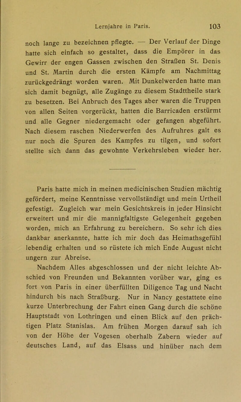 noch lange zu bezeichnen pflegte. — Der Verlauf der Dinge hatte sich einfach so gestaltet, dass die Empörer in das Gewirr der engen Gassen zwischen den Straßen St. Denis und St. Martin durch die ersten Kämpfe am Nachmittag zurückgedrängt worden waren. Mit Dunkelwerden hatte man sich damit begnügt, alle Zugänge zu diesem Stadttheile stark zu besetzen. Bei Anbruch des Tages aber waren die Truppen von allen Seiten vorgerückt, hatten die Barricaden erstürmt und alle Gegner niedergemacht oder gefangen abgeführt. Nach diesem raschen Niederwerfen des Aufruhres galt es nur noch die Spuren des Kampfes zu tilgen, und sofort stellte sich dann das gewohnte Verkehrsleben wieder her. Paris hatte mich in meinen medicinischen Studien mächtig gefördert, meine Kenntnisse vervollständigt und mein Urtheil gefestigt. Zugleich war mein Gesichtskreis in jeder Hinsicht erweitert und mir die mannigfaltigste Gelegenheit gegeben worden, mich an Erfahrung zu bereichern. So sehr ich dies dankbar anerkannte, hatte ich mir doch das Heimathsgefühl lebendig erhalten und so rüstete ich mich Ende August nicht ungern zur Abreise. Nachdem Alles abgeschlossen und der nicht leichte Ab- schied von Freunden und Bekannten vorüber war, ging es fort von Paris in einer überfüllten Diligence Tag und Nacht hindurch bis nach Straßburg. Nur in Nancy gestattete eine kurze Unterbrechung der Fahrt einen Gang durch die schöne Hauptstadt von Lothringen und einen Blick auf den präch- tigen Platz Stanislas. Am frühen Morgen darauf sah ich von der Höhe der Vogesen oberhalb Zabern wieder auf deutsches Land, auf das Eisass und hinüber nach dem