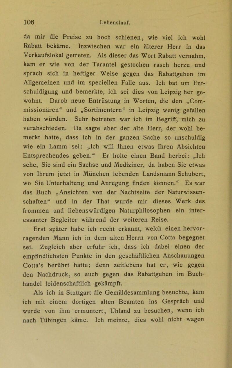 da mir die Preise zu hoch schienen, wie viel ich wohl Rabatt bekäme. Inzwischen war ein älterer Herr in das Verkaufslokal getreten. Als dieser das Wort Rabatt vernahm, kam er wie von der Tarantel gestochen rasch herzu und sprach sich in heftiger Weise gegen das Rabattgeben im Allgemeinen und im speciellen Falle aus. Ich bat um Ent- schuldigung und bemerkte, ich sei dies von Leipzig her ge- wohnt. Darob neue Entrüstung in Worten, die den „Com- missionären“ und „Sortimentern“ in Leipzig wenig gefallen haben würden. Sehr betreten war ich im Begriff, mich zu verabschieden. Da sagte aber der alte Herr, der wohl be- merkt hatte, dass ich in der ganzen Sache so unschuldig wie ein Lamm sei: „Ich will Ihnen etwas Ihren Absichten Entsprechendes geben.“ Er holte einen Band herbei: „Ich sehe, Sie sind ein Sachse und Mediziner, da haben Sie etwas von Ihrem jetzt in München lebenden Landsmann Schubert, wo Sie Unterhaltung und Anregung finden können.“ Es war das Buch „Ansichten von der Nachtseite der Naturwissen- schaften“ und in der That wurde mir dieses Werk des frommen und liebenswürdigen Naturphilosophen ein inter- essanter Begleiter während der weiteren Reise. Erst später habe ich recht erkannt, welch einen hervor- ragenden Mann ich in dem alten Herrn von Cotta begegnet sei. Zugleich aber erfuhr ich, dass ich dabei einen der empfindlichsten Punkte in den geschäftlichen Anschauungen Cotta’s berührt hatte; denn zeitlebens hat er, wie gegen den Nachdruck, so auch gegen das Rabattgeben im Buch- handel leidenschaftlich gekämpft. Als ich in Stuttgart die Gemäldesammlung besuchte, kam ich mit einem dortigen alten Beamten ins Gespräch und wurde von ihm ermuntert, Uhland zu besuchen, wenn ich nach Tübingen käme. Ich meinte, dies wohl nicht wagen