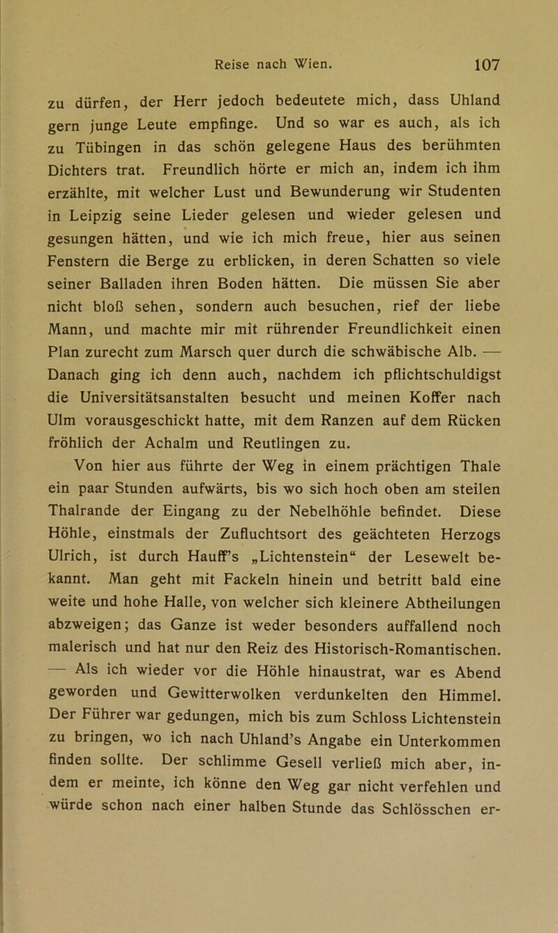 zu dürfen, der Herr jedoch bedeutete mich, dass Uhland gern junge Leute empfinge. Und so war es auch, als ich zu Tübingen in das schön gelegene Haus des berühmten Dichters trat. Freundlich hörte er mich an, indem ich ihm erzählte, mit welcher Lust und Bewunderung wir Studenten in Leipzig seine Lieder gelesen und wieder gelesen und gesungen hätten, und wie ich mich freue, hier aus seinen Fenstern die Berge zu erblicken, in deren Schatten so viele seiner Balladen ihren Boden hätten. Die müssen Sie aber nicht bloß sehen, sondern auch besuchen, rief der liebe Mann, und machte mir mit rührender Freundlichkeit einen Plan zurecht zum Marsch quer durch die schwäbische Alb. — Danach ging ich denn auch, nachdem ich pflichtschuldigst die Universitätsanstalten besucht und meinen Koffer nach Ulm vorausgeschickt hatte, mit dem Ranzen auf dem Rücken fröhlich der Achalm und Reutlingen zu. Von hier aus führte der Weg in einem prächtigen Thale ein paar Stunden aufwärts, bis wo sich hoch oben am steilen Thalrande der Eingang zu der Nebelhöhle befindet. Diese Höhle, einstmals der Zufluchtsort des geächteten Herzogs Ulrich, ist durch Hauff’s „Lichtenstein“ der Lesewelt be- kannt. Man geht mit Fackeln hinein und betritt bald eine weite und hohe Halle, von welcher sich kleinere Abtheilungen abzweigen; das Ganze ist weder besonders auffallend noch malerisch und hat nur den Reiz des Historisch-Romantischen. Als ich wieder vor die Höhle hinaustrat, war es Abend geworden und Gewitterwolken verdunkelten den Himmel. Der Führer war gedungen, mich bis zum Schloss Lichtenstein zu bringen, wo ich nach Uhland’s Angabe ein Unterkommen finden sollte. Der schlimme Gesell verließ mich aber, in- dem er meinte, ich könne den Weg gar nicht verfehlen und würde schon nach einer halben Stunde das Schlösschen er-