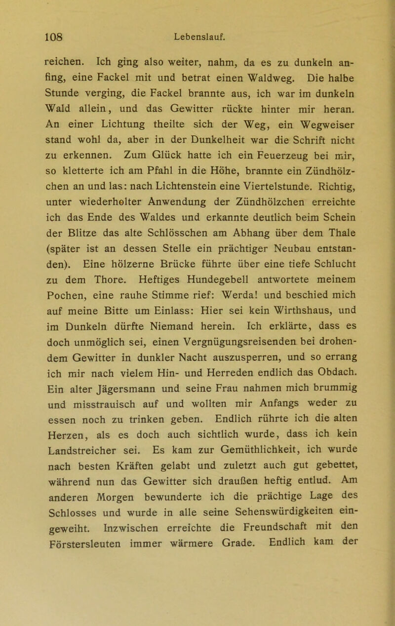 reichen. Ich ging also weiter, nahm, da es zu dunkeln an- fing, eine Fackel mit und betrat einen Waldweg. Die halbe Stunde verging, die Fackel brannte aus, ich war im dunkeln Wald allein, und das Gewitter rückte hinter mir heran. An einer Lichtung theilte sich der Weg, ein Wegweiser stand wohl da, aber in der Dunkelheit war die Schrift nicht zu erkennen. Zum Glück hatte ich ein Feuerzeug bei mir, so kletterte ich am Pfahl in die Höhe, brannte ein Zündhölz- chen an und las: nach Lichtenstein eine Viertelstunde. Richtig, unter wiederholter Anwendung der Zündhölzchen erreichte ich das Ende des Waldes und erkannte deutlich beim Schein der Blitze das alte Schlösschen am Abhang über dem Thale (später ist an dessen Stelle ein prächtiger Neubau entstan- den). Eine hölzerne Brücke führte über eine tiefe Schlucht zu dem Thore. Heftiges Hundegebell antwortete meinem Pochen, eine rauhe Stimme rief: Werda! und beschied mich auf meine Bitte um Einlass: Hier sei kein Wirthshaus, und im Dunkeln dürfte Niemand herein. Ich erklärte, dass es doch unmöglich sei, einen Vergnügungsreisenden bei drohen- dem Gewitter in dunkler Nacht auszusperren, und so errang ich mir nach vielem Hin- und Herreden endlich das Obdach. Ein alter Jägersmann und seine Frau nahmen mich brummig und misstrauisch auf und wollten mir Anfangs weder zu essen noch zu trinken geben. Endlich rührte ich die alten Herzen, als es doch auch sichtlich wurde, dass ich kein Landstreicher sei. Es kam zur Gemüthlichkeit, ich wurde nach besten Kräften gelabt und zuletzt auch gut gebettet, während nun das Gewitter sich draußen heftig entlud. Am anderen Morgen bewunderte ich die prächtige Lage des Schlosses und wurde in alle seine Sehenswürdigkeiten ein- geweiht. Inzwischen erreichte die Freundschaft mit den Förstersleuten immer wärmere Grade. Endlich kam der