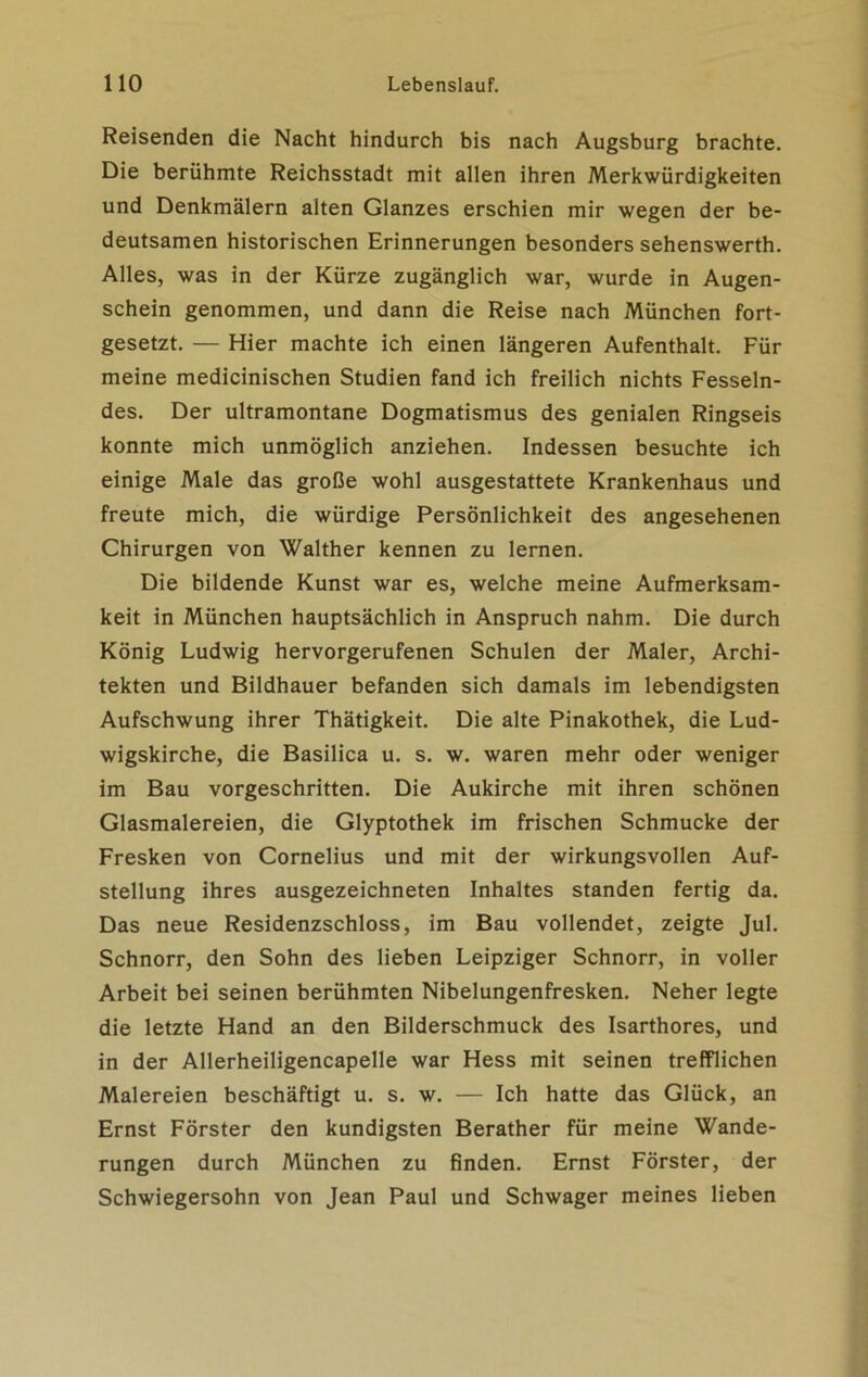 Reisenden die Nacht hindurch bis nach Augsburg brachte. Die berühmte Reichsstadt mit allen ihren Merkwürdigkeiten und Denkmälern alten Glanzes erschien mir wegen der be- deutsamen historischen Erinnerungen besonders sehenswerth. Alles, was in der Kürze zugänglich war, wurde in Augen- schein genommen, und dann die Reise nach München fort- gesetzt. — Hier machte ich einen längeren Aufenthalt. Für meine medicinischen Studien fand ich freilich nichts Fesseln- des. Der ultramontane Dogmatismus des genialen Ringseis konnte mich unmöglich anziehen. Indessen besuchte ich einige Male das große wohl ausgestattete Krankenhaus und freute mich, die würdige Persönlichkeit des angesehenen Chirurgen von Walther kennen zu lernen. Die bildende Kunst war es, welche meine Aufmerksam- keit in München hauptsächlich in Anspruch nahm. Die durch König Ludwig hervorgerufenen Schulen der Maler, Archi- tekten und Bildhauer befanden sich damals im lebendigsten Aufschwung ihrer Thätigkeit. Die alte Pinakothek, die Lud- wigskirche, die Basilica u. s. w. waren mehr oder weniger im Bau vorgeschritten. Die Aukirche mit ihren schönen Glasmalereien, die Glyptothek im frischen Schmucke der Fresken von Cornelius und mit der wirkungsvollen Auf- stellung ihres ausgezeichneten Inhaltes standen fertig da. Das neue Residenzschloss, im Bau vollendet, zeigte Jul. Schnorr, den Sohn des lieben Leipziger Schnorr, in voller Arbeit bei seinen berühmten Nibelungenfresken. Neher legte die letzte Hand an den Bilderschmuck des Isarthores, und in der Allerheiligencapelle war Hess mit seinen trefflichen Malereien beschäftigt u. s. w. — Ich hatte das Glück, an Ernst Förster den kundigsten Berather für meine Wande- rungen durch München zu finden. Ernst Förster, der Schwiegersohn von Jean Paul und Schwager meines lieben