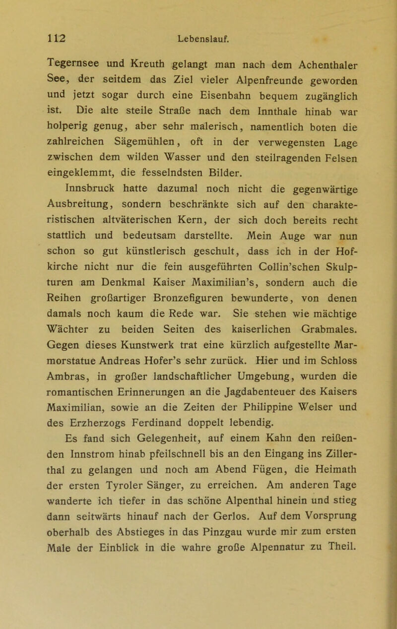 Tegernsee und Kreuth gelangt man nach dem Achenthaler See, der seitdem das Ziel vieler Alpenfreunde geworden und jetzt sogar durch eine Eisenbahn bequem zugänglich ist. Die alte steile Straße nach dem Innthale hinab war holperig genug, aber sehr malerisch, namentlich boten die zahlreichen Sagemühlen, oft in der verwegensten Lage zwischen dem wilden Wasser und den steilragenden Felsen eingeklemmt, die fesselndsten Bilder. Innsbruck hatte dazumal noch nicht die gegenwärtige Ausbreitung, sondern beschränkte sich auf den charakte- ristischen altväterischen Kern, der sich doch bereits recht stattlich und bedeutsam darstellte. Mein Auge war nun schon so gut künstlerisch geschult, dass ich in der Hof- kirche nicht nur die fein ausgeführten Collin’schen Skulp- turen am Denkmal Kaiser Maximilian’s, sondern auch die Reihen großartiger Bronzefiguren bewunderte, von denen damals noch kaum die Rede war. Sie stehen wie mächtige Wächter zu beiden Seiten des kaiserlichen Grabmales. Gegen dieses Kunstwerk trat eine kürzlich aufgestellte Mar- morstatue Andreas Hofer’s sehr zurück. Hier und im Schloss Ambras, in großer landschaftlicher Umgebung, wurden die romantischen Erinnerungen an die Jagdabenteuer des Kaisers Maximilian, sowie an die Zeiten der Philippine Welser und des Erzherzogs Ferdinand doppelt lebendig. Es fand sich Gelegenheit, auf einem Kahn den reißen- den Innstrom hinab pfeilschnell bis an den Eingang ins Ziller- thal zu gelangen und noch am Abend Fügen, die Heimath der ersten Tyroler Sänger, zu erreichen. Am anderen Tage wanderte ich tiefer in das schöne Alpenthal hinein und stieg dann seitwärts hinauf nach der Gerlos. Auf dem Vorsprung oberhalb des Abstieges in das Pinzgau wurde mir zum ersten Male der Einblick in die wahre große Alpennatur zu Theil.