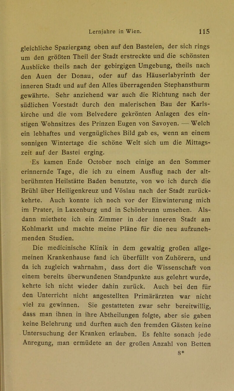 gleichliche Spaziergang oben auf den Basteien, der sich rings um den größten Theil der Stadt erstreckte und die schönsten Ausblicke theils nach der gebirgigen Umgebung, theils nach den Auen der Donau, oder auf das Häuserlabyrinth der inneren Stadt und auf den Alles überragenden Stephansthurm gewährte. Sehr anziehend war auch die Richtung nach der südlichen Vorstadt durch den malerischen Bau der Karls- kirche und die vom Belvedere gekrönten Anlagen des ein- stigen Wohnsitzes des Prinzen Eugen von Savoyen. — Welch ein lebhaftes und vergnügliches Bild gab es, wenn an einem sonnigen Wintertage die schöne Welt sich um die Mittags- zeit auf der Bastei erging. Es kamen Ende October noch einige an den Sommer erinnernde Tage, die ich zu einem Ausflug nach der alt- berühmten Heilstätte Baden benutzte, von wo ich durch die Brühl über Heiligenkreuz und Vöslau nach der Stadt zurück- kehrte. Auch konnte ich noch vor der Einwinterung mich im Prater, in Laxenburg und in Schönbrunn umsehen. Als- dann miethete ich ein Zimmer in der inneren Stadt am Kohlmarkt und machte meine Pläne für die neu aufzuneh- menden Studien. Die medicinische Klinik in dem gewaltig großen allge- meinen Krankenhause fand ich überfüllt von Zuhörern, und da ich zugleich wahrnahm, dass dort die Wissenschaft von einem bereits überwundenen Standpunkte aus gelehrt wurde, kehrte ich nicht wieder dahin zurück. Auch bei den für den Unterricht nicht angestellten Primärärzten war nicht viel zu gewinnen. Sie gestatteten zwar sehr bereitwillig, dass man ihnen in ihre Abtheilungen folgte, aber sie gaben keine Belehrung und durften auch den fremden Gästen keine Untersuchung der Kranken erlauben. Es fehlte sonach jede Anregung, man ermüdete an der großen Anzahl von Betten 8*