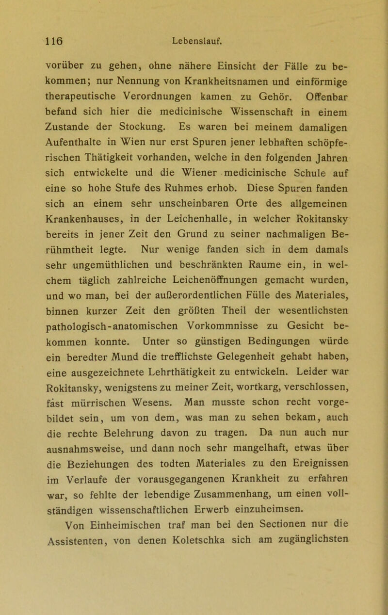 vorüber zu gehen, ohne nähere Einsicht der Fälle zu be- kommen; nur Nennung von Krankheitsnamen und einförmige therapeutische Verordnungen kamen zu Gehör. Offenbar befand sich hier die medicinische Wissenschaft in einem Zustande der Stockung. Es waren bei meinem damaligen Aufenthalte in Wien nur erst Spuren jener lebhaften schöpfe- rischen Thätigkeit vorhanden, welche in den folgenden Jahren sich entwickelte und die Wiener medicinische Schule auf eine so hohe Stufe des Ruhmes erhob. Diese Spuren fanden sich an einem sehr unscheinbaren Orte des allgemeinen Krankenhauses, in der Leichenhalle, in welcher Rokitansky bereits in jener Zeit den Grund zu seiner nachmaligen Be- rühmtheit legte. Nur wenige fanden sich in dem damals sehr ungemüthlichen und beschränkten Raume ein, in wel- chem täglich zahlreiche Leichenöffnungen gemacht wurden, und wo man, bei der außerordentlichen Fülle des Materiales, binnen kurzer Zeit den größten Theil der wesentlichsten pathologisch-anatomischen Vorkommnisse zu Gesicht be- kommen konnte. Unter so günstigen Bedingungen würde ein beredter Mund die trefflichste Gelegenheit gehabt haben, eine ausgezeichnete Lehrtätigkeit zu entwickeln. Leider war Rokitansky, wenigstens zu meiner Zeit, wortkarg, verschlossen, fast mürrischen Wesens. Man musste schon recht vorge- bildet sein, um von dem, was man zu sehen bekam, auch die rechte Belehrung davon zu tragen. Da nun auch nur ausnahmsweise, und dann noch sehr mangelhaft, etwas über die Beziehungen des todten Materiales zu den Ereignissen im Verlaufe der vorausgegangenen Krankheit zu erfahren war, so fehlte der lebendige Zusammenhang, um einen voll- ständigen wissenschaftlichen Erwerb einzuheimsen. Von Einheimischen traf man bei den Sectionen nur die Assistenten, von denen Koletschka sich am zugänglichsten