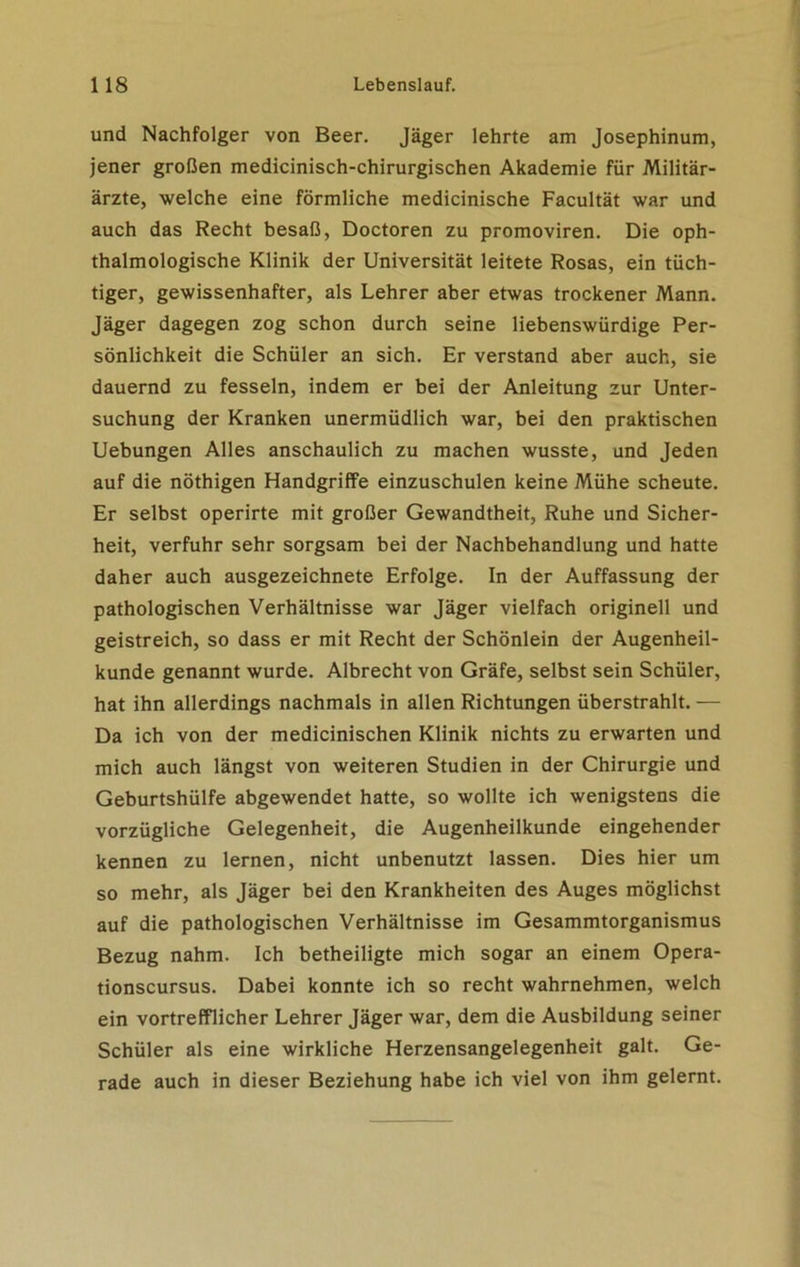 und Nachfolger von Beer. Jäger lehrte am Josephinum, jener großen medicinisch-chirurgischen Akademie für Militär- ärzte, welche eine förmliche medicinische Facultät war und auch das Recht besaß, Doctoren zu promoviren. Die oph- thalmologische Klinik der Universität leitete Rosas, ein tüch- tiger, gewissenhafter, als Lehrer aber etwas trockener Mann. Jäger dagegen zog schon durch seine liebenswürdige Per- sönlichkeit die Schüler an sich. Er verstand aber auch, sie dauernd zu fesseln, indem er bei der Anleitung zur Unter- suchung der Kranken unermüdlich war, bei den praktischen Uebungen Alles anschaulich zu machen wusste, und Jeden auf die nöthigen Handgriffe einzuschulen keine Mühe scheute. Er selbst operirte mit großer Gewandtheit, Ruhe und Sicher- heit, verfuhr sehr sorgsam bei der Nachbehandlung und hatte daher auch ausgezeichnete Erfolge. In der Auffassung der pathologischen Verhältnisse war Jäger vielfach originell und geistreich, so dass er mit Recht der Schönlein der Augenheil- kunde genannt wurde. Albrecht von Gräfe, selbst sein Schüler, hat ihn allerdings nachmals in allen Richtungen überstrahlt. — Da ich von der medicinischen Klinik nichts zu erwarten und mich auch längst von weiteren Studien in der Chirurgie und Geburtshülfe abgewendet hatte, so wollte ich wenigstens die vorzügliche Gelegenheit, die Augenheilkunde eingehender kennen zu lernen, nicht unbenutzt lassen. Dies hier um so mehr, als Jäger bei den Krankheiten des Auges möglichst auf die pathologischen Verhältnisse im Gesammtorganismus Bezug nahm. Ich betheiligte mich sogar an einem Opera- tionscursus. Dabei konnte ich so recht wahrnehmen, welch ein vortrefflicher Lehrer Jäger war, dem die Ausbildung seiner Schüler als eine wirkliche Herzensangelegenheit galt. Ge- rade auch in dieser Beziehung habe ich viel von ihm gelernt.