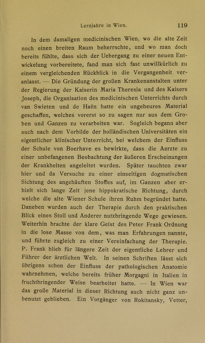 In dem damaligen medicinischen Wien, wo die alte Zeit noch einen breiten Raum beherrschte, und wo man doch bereits fühlte, dass sich der Uebergang zu einer neuen Ent- wickelung vorbereitete, fand man sich fast unwillkürlich zu einem vergleichenden Rückblick in die Vergangenheit ver- anlasst. — Die Gründung der großen Krankenanstalten unter der Regierung der Kaiserin Maria Theresia und des Kaisers Joseph, die Organisation des medicinischen Unterrichts durch van Swieten und de Haen hatte ein ungeheures Material geschaffen, welches vorerst so zu sagen nur aus dem Gro- ben und Ganzen zu verarbeiten war. Sogleich begann aber auch nach dem Vorbilde der holländischen Universitäten ein eigentlicher klinischer Unterricht, bei welchem der Einfluss der Schule von Boerhave es bewirkte, dass die Aerzte zu einer unbefangenen Beobachtung der äußeren Erscheinungen der Krankheiten angeleitet wurden. Später tauchten zwar hier und da Versuche zu einer einseitigen dogmatischen Sichtung des angehäuften Stoffes auf, im Ganzen aber er- hielt sich lange Zeit jene hippokratische Richtung, durch welche die alte Wiener Schule ihren Ruhm begründet hatte. Daneben wurden auch der Therapie durch den praktischen Blick eines Stoll und Anderer nutzbringende Wege gewiesen. Weiterhin brachte der klare Geist des Peter Frank Ordnung in die lose Masse von dem, was man Erfahrungen nannte, und führte zugleich zu einer Vereinfachung der Therapie. P. Frank blieb für längere Zeit der eigentliche Lehrer und Führer der ärztlichen Welt. In seinen Schriften lässt sich übrigens schon der Einfluss der pathologischen Anatomie wahrnehmen, welche bereits früher Morgagni in Italien in fruchtbringender Weise bearbeitet hatte. — In Wien war das große Material in dieser Richtung auch nicht ganz un- benutzt geblieben. Ein Vorgänger von Rokitansky, Vetter,