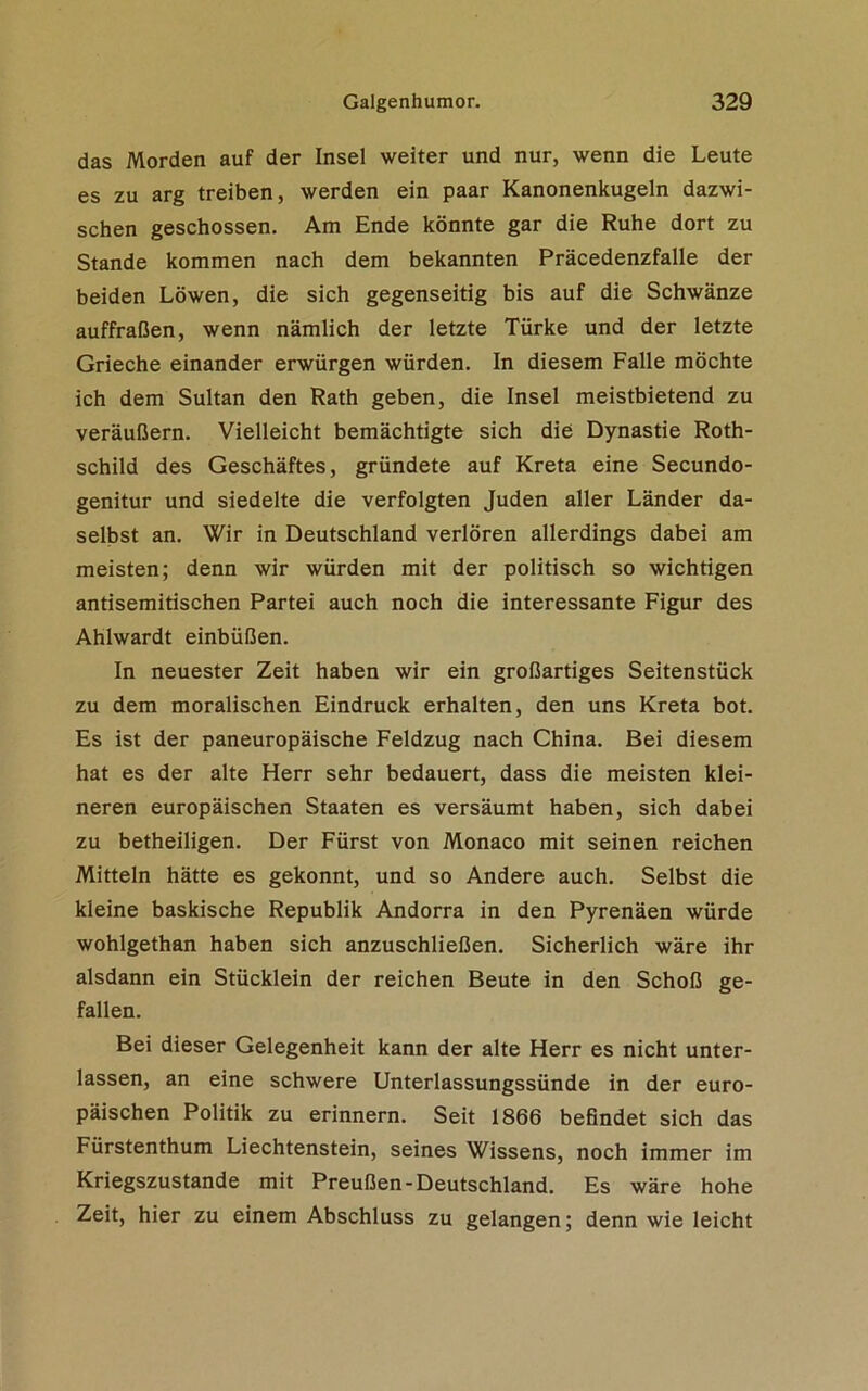 das Morden auf der Insel weiter und nur, wenn die Leute es zu arg treiben, werden ein paar Kanonenkugeln dazwi- schen geschossen. Am Ende könnte gar die Ruhe dort zu Stande kommen nach dem bekannten Präcedenzfalle der beiden Löwen, die sich gegenseitig bis auf die Schwänze auffraßen, wenn nämlich der letzte Türke und der letzte Grieche einander erwürgen würden. In diesem Falle möchte ich dem Sultan den Rath geben, die Insel meistbietend zu veräußern. Vielleicht bemächtigte sich die Dynastie Roth- schild des Geschäftes, gründete auf Kreta eine Secundo- genitur und siedelte die verfolgten Juden aller Länder da- selbst an. Wir in Deutschland verlören allerdings dabei am meisten; denn wir würden mit der politisch so wichtigen antisemitischen Partei auch noch die interessante Figur des Ahlwardt einbüßen. In neuester Zeit haben wir ein großartiges Seitenstück zu dem moralischen Eindruck erhalten, den uns Kreta bot. Es ist der paneuropäische Feldzug nach China. Bei diesem hat es der alte Herr sehr bedauert, dass die meisten klei- neren europäischen Staaten es versäumt haben, sich dabei zu betheiligen. Der Fürst von Monaco mit seinen reichen Mitteln hätte es gekonnt, und so Andere auch. Selbst die kleine baskische Republik Andorra in den Pyrenäen würde wohlgethan haben sich anzuschließen. Sicherlich wäre ihr alsdann ein Stücklein der reichen Beute in den Schoß ge- fallen. Bei dieser Gelegenheit kann der alte Herr es nicht unter- lassen, an eine schwere Unterlassungssünde in der euro- päischen Politik zu erinnern. Seit 1866 befindet sich das Fürstenthum Liechtenstein, seines Wissens, noch immer im Kriegszustände mit Preußen-Deutschland. Es wäre hohe Zeit, hier zu einem Abschluss zu gelangen; denn wie leicht