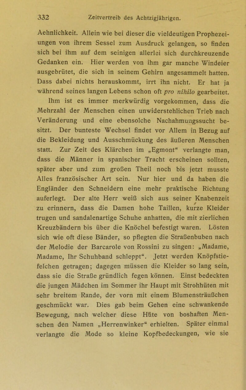 Aehnlichkeit. Allein wie bei dieser die vieldeutigen Prophezei- ungen von ihrem Sessel zum Ausdruck gelangen, so finden sich bei ihm auf dem seinigen allerlei sich durchkreuzende Gedanken ein. Hier werden von ihm gar manche Windeier ausgebrütet, die sich in seinem Gehirn angesammelt hatten. Dass dabei nichts herauskommt, irrt ihn nicht. Er hat ja während seines langen Lebens schon oft pro nihilo gearbeitet. Ihm ist es immer merkwürdig vorgekommen, dass die Mehrzahl der Menschen einen unwiderstehlichen Trieb nach Veränderung und eine ebensolche Nachahmungssucht be- sitzt. Der bunteste Wechsel findet vor Allem in Bezug auf die Bekleidung und Ausschmückung des äußeren Menschen statt. Zur Zeit des Klärchen im „Egmont“ verlangte man, dass die Männer in spanischer Tracht erscheinen sollten, später aber und zum großen Theil noch bis jetzt musste Alles französischer Art sein. Nur hier und da haben die Engländer den Schneidern eine mehr praktische Richtung auferlegt. Der alte Herr weiß sich aus seiner Knabenzeit / zu erinnern, dass die Damen hohe Taillen, kurze Kleider trugen und sandalenartige Schuhe anhatten, die mit zierlichen Kreuzbändern bis über die Knöchel befestigt waren. Lösten sich wie oft diese Bänder, so pflegten die Straßenbuben nach der Melodie der Barcarole von Rossini zu singen: „Madame, Madame, Ihr Schuhband schleppt“. Jetzt werden Knöpfstie- felchen getragen; dagegen müssen die Kleider so lang sein, dass sie die Straße gründlich fegen können. Einst bedeckten die jungen Mädchen im Sommer ihr Haupt mit Strohhüten mit sehr breitem Rande, der vorn mit einem Blumensträußchen geschmückt war. Dies gab beim Gehen eine schwankende Bewegung, nach welcher diese Hüte von boshaften Men- schen den Namen „Herrenwinker“ erhielten. Später einmal verlangte die Mode so kleine Kopfbedeckungen, wie sie