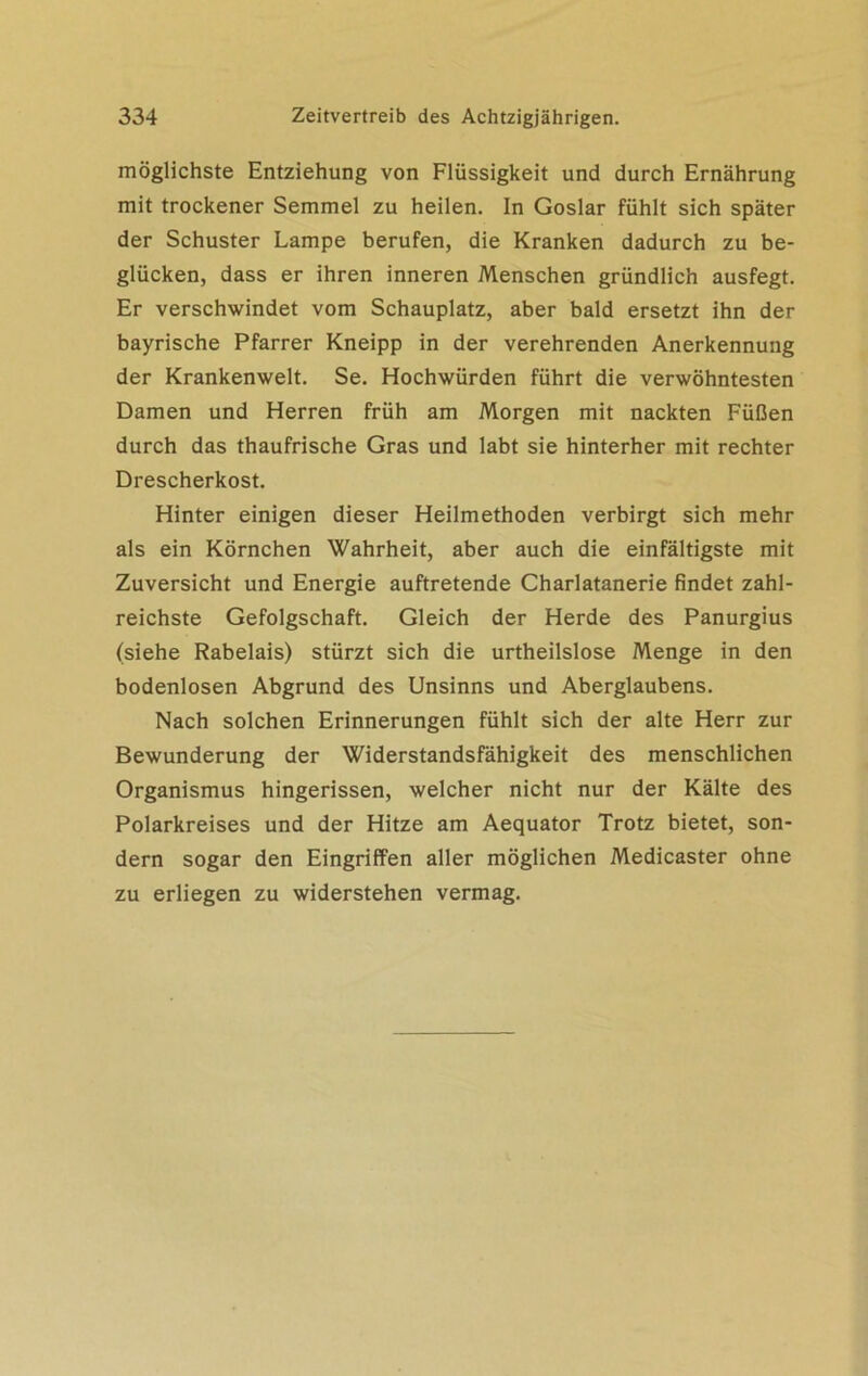 möglichste Entziehung von Flüssigkeit und durch Ernährung mit trockener Semmel zu heilen. In Goslar fühlt sich später der Schuster Lampe berufen, die Kranken dadurch zu be- glücken, dass er ihren inneren Menschen gründlich ausfegt. Er verschwindet vom Schauplatz, aber bald ersetzt ihn der bayrische Pfarrer Kneipp in der verehrenden Anerkennung der Krankenwelt. Se. Hochwürden führt die verwöhntesten Damen und Herren früh am Morgen mit nackten Füßen durch das thaufrische Gras und labt sie hinterher mit rechter Drescherkost. Hinter einigen dieser Heilmethoden verbirgt sich mehr als ein Körnchen Wahrheit, aber auch die einfältigste mit Zuversicht und Energie auftretende Charlatanerie findet zahl- reichste Gefolgschaft. Gleich der Herde des Panurgius (siehe Rabelais) stürzt sich die urtheilslose Menge in den bodenlosen Abgrund des Unsinns und Aberglaubens. Nach solchen Erinnerungen fühlt sich der alte Herr zur Bewunderung der Widerstandsfähigkeit des menschlichen Organismus hingerissen, welcher nicht nur der Kälte des Polarkreises und der Hitze am Aequator Trotz bietet, son- dern sogar den Eingriffen aller möglichen Medicaster ohne zu erliegen zu widerstehen vermag.