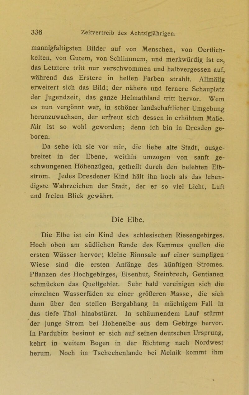 mannigfaltigsten Bilder auf von Menschen, von Oertlich- keiten, von Gutem, von Schlimmem, und merkwürdig ist es, das Letztere tritt nur verschwommen und halbvergessen auf, während das Erstere in hellen Farben strahlt. Allmälig erweitert sich das Bild; der nähere und fernere Schauplatz der Jugendzeit, das ganze Heimathland tritt hervor. Wem es nun vergönnt war, in schöner landschaftlicher Umgebung heranzuwachsen, der erfreut sich dessen in erhöhtem Maße. Mir ist so wohl geworden; denn ich bin in Dresden ge- boren. Da sehe ich sie vor mir, die liebe alte Stadt, ausge- breitet in der Ebene, weithin umzogen von sanft ge- schwungenen Höhenzügen, getheilt durch den belebten Elb- strom. Jedes Dresdener Kind hält ihn hoch als das leben- digste Wahrzeichen der Stadt, der er so viel Licht, Luft und freien Blick gewährt. Die Elbe. Die Elbe ist ein Kind des schlesischen Riesengebirges. Hoch oben am südlichen Rande des Kammes quellen die ersten Wässer hervor; kleine Rinnsale auf einer sumpfigen Wiese sind die ersten Anfänge des künftigen Stromes. Pflanzen des Hochgebirges, Eisenhut, Steinbrech, Gentianen schmücken das Quellgebiet. Sehr bald vereinigen sich die einzelnen Wasserfäden zu einer größeren Masse, die sich dann über den steilen Bergabhang in mächtigem Fall in das tiefe Thal hinabstürzt. In schäumendem Lauf stürmt der junge Strom bei Hohenelbe aus dem Gebirge hervor. In Pardubitz besinnt er sich auf seinen deutschen Ursprung, kehrt in weitem Bogen in der Richtung nach Nordwest herum. Noch im Tschechenlande bei Melnik kommt ihm