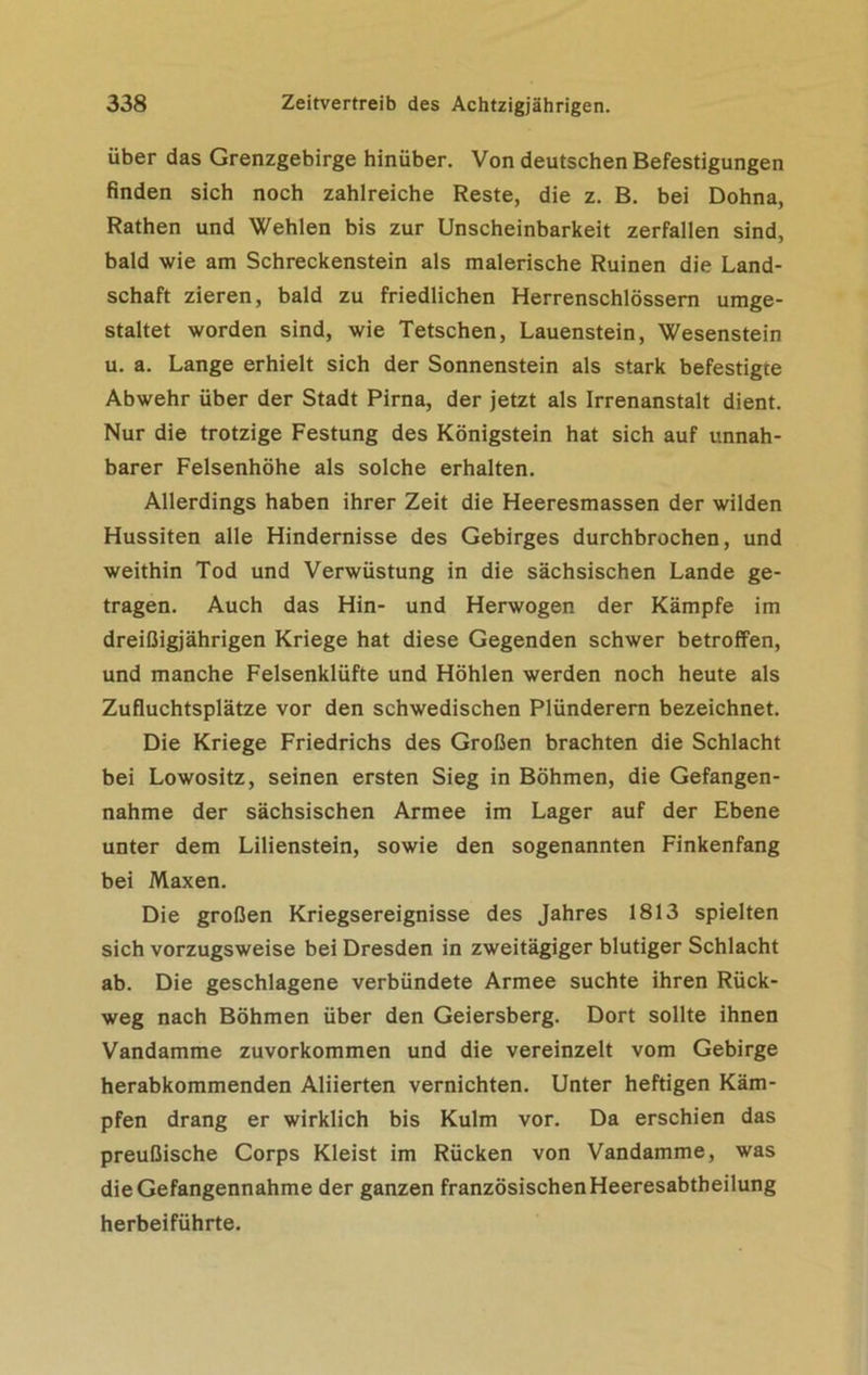 über das Grenzgebirge hinüber. Von deutschen Befestigungen finden sich noch zahlreiche Reste, die z. B. bei Dohna, Rathen und Wehlen bis zur Unscheinbarkeit zerfallen sind, bald wie am Schreckenstein als malerische Ruinen die Land- schaft zieren, bald zu friedlichen Herrenschlössern umge- staltet worden sind, wie Tetschen, Lauenstein, Wesenstein u. a. Lange erhielt sich der Sonnenstein als stark befestigte Abwehr über der Stadt Pirna, der jetzt als Irrenanstalt dient. Nur die trotzige Festung des Königstein hat sich auf unnah- barer Felsenhöhe als solche erhalten. Allerdings haben ihrer Zeit die Heeresmassen der wilden Hussiten alle Hindernisse des Gebirges durchbrochen, und weithin Tod und Verwüstung in die sächsischen Lande ge- tragen. Auch das Hin- und Herwogen der Kämpfe im dreißigjährigen Kriege hat diese Gegenden schwer betroffen, und manche Felsenklüfte und Höhlen werden noch heute als Zufluchtsplätze vor den schwedischen Plünderern bezeichnet. Die Kriege Friedrichs des Großen brachten die Schlacht bei Lowositz, seinen ersten Sieg in Böhmen, die Gefangen- nahme der sächsischen Armee im Lager auf der Ebene unter dem Lilienstein, sowie den sogenannten Finkenfang bei Maxen. Die großen Kriegsereignisse des Jahres 1813 spielten sich vorzugsweise bei Dresden in zweitägiger blutiger Schlacht ab. Die geschlagene verbündete Armee suchte ihren Rück- weg nach Böhmen über den Geiersberg. Dort sollte ihnen Vandamme zuvorkommen und die vereinzelt vom Gebirge herabkommenden Aliierten vernichten. Unter heftigen Käm- pfen drang er wirklich bis Kulm vor. Da erschien das preußische Corps Kleist im Rücken von Vandamme, was die Gefangennahme der ganzen französischen Heeresabtheilung herbeiführte.