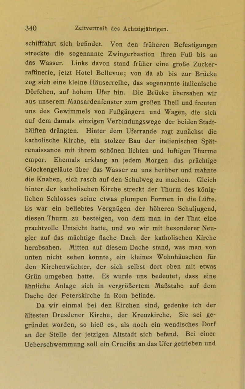 Schifffahrt sich befindet. Von den früheren Befestigungen streckte die sogenannte Zwingerbastion ihren Fuß bis an das Wasser. Links davon stand früher eine große Zucker- raffinerie, jetzt Hotel Bellevue; von da ab bis zur Brücke zog sich eine kleine Häuserreihe, das sogenannte italienische Dörfchen, auf hohem Ufer hin. Die Brücke übersahen wir aus unserem Mansardenfenster zum großen Theil und freuten uns des Gewimmels von Fußgängern und Wagen, die sich auf dem damals einzigen Verbindungswege der beiden Stadt- hälften drängten. Hinter dem Uferrande ragt zunächst die katholische Kirche, ein stolzer Bau der italienischen Spät- renaissance mit ihrem schönen lichten und luftigen Thurme empor. Ehemals erklang an jedem Morgen das prächtige Glockengeläute über das Wasser zu uns herüber und mahnte die Knaben, sich rasch auf den Schulweg zu machen. Gleich hinter der katholischen Kirche streckt der Thurm des könig- lichen Schlosses seine etwas plumpen Formen in die Lüfte. Es war ein beliebtes Vergnügen der höheren Schuljugend, diesen Thurm zu besteigen, von dem man in der That eine prachtvolle Umsicht hatte, und wo wir mit besonderer Neu- gier auf das mächtige flache Dach der katholischen Kirche herabsahen. Mitten auf diesem Dache stand, was man von unten nicht sehen konnte, ein kleines Wohnhäuschen für den Kirchenwächter, der sich selbst dort oben mit etwas Grün umgeben hatte. Es wurde uns bedeutet, dass eine ähnliche Anlage sich in vergrößertem Maßstabe auf dem Dache der Peterskirche in Rom befinde. Da wir einmal bei den Kirchen sind, gedenke ich der ältesten Dresdener Kirche, der Kreuzkirche. Sie sei ge- gründet worden, so hieß es, als noch ein wendisches Dorf an der Stelle der jetzigen Altstadt sich befand. Bei einer Ueberschwemmung soll ein Crucifix an das Ufer getrieben und