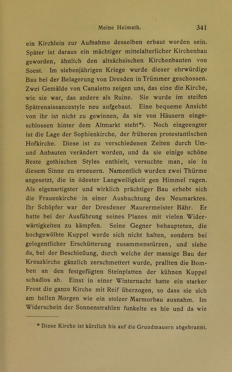 ein Kirchlein zur Aufnahme desselben erbaut worden sein. Später ist daraus ein mächtiger mittelalterlicher Kirchenbau geworden, ähnlich den altsächsischen Kirchenbauten von Soest. Im siebenjährigen Kriege wurde dieser ehrwürdige Bau bei der Belagerung von Dresden in Trümmer geschossen. Zwei Gemälde von Canaletto zeigen uns, das eine die Kirche, wie sie war, das andere als Ruine. Sie wurde im steifen Spätrenaissancestyle neu aufgebaut. Eine bequeme Ansicht von ihr ist nicht zu gewinnen, da sie von Häusern einge- schlossen hinter dem Altmarkt steht*). Noch eingeengter ist die Lage der Sophienkirche, der früheren protestantischen Hofkirche. Diese ist zu verschiedenen Zeiten durch Um- und Anbauten verändert worden, und da sie einige schöne Reste gothischen Styles enthielt, versuchte man, sie in diesem Sinne zu erneuern. Namentlich wurden zwei Thürme angesetzt, die in ödester Langweiligkeit gen Himmel ragen. Als eigenartigster und wirklich prächtiger Bau erhebt sich die Frauenkirche in einer Ausbuchtung des Neumarktes. Ihr Schöpfer war der Dresdener Maurermeister Bähr. Er hatte bei der Ausführung seines Planes mit vielen Wider- wärtigkeiten zu kämpfen. Seine Gegner behaupteten, die hochgewölbte Kuppel werde sich nicht halten, sondern bei gelegentlicher Erschütterung Zusammenstürzen, und siehe da, bei der Beschießung, durch welche der massige Bau der Kreuzkirche gänzlich zerschmettert wurde, prallten die Bom- ben an den festgefügten Steinplatten der kühnen Kuppel schadlos ab. Einst in einer Winternacht hatte ein starker Frost die ganze Kirche mit Reif überzogen, so dass sie sich am hellen Morgen wie ein stolzer Marmorbau ausnahm. Im Widerschein der Sonnenstrahlen funkelte es hie und da wie * Diese Kirche ist kürzlich bis auf die Grundmauern abgebrannt.