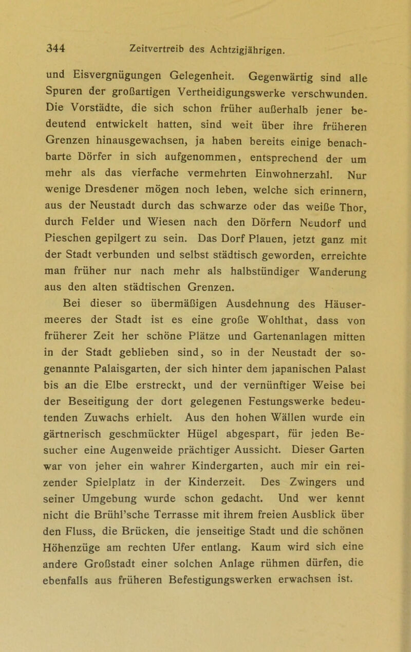 und Eisvergnügungen Gelegenheit. Gegenwärtig sind alle Spuren der großartigen Vertheidigungswerke verschwunden. Die Vorstädte, die sich schon früher außerhalb jener be- deutend entwickelt hatten, sind weit über ihre früheren Grenzen hinausgewachsen, ja haben bereits einige benach- barte Dörfer in sich aufgenommen, entsprechend der um mehr als das vierfache vermehrten Einwohnerzahl. Nur wenige Dresdener mögen noch leben, welche sich erinnern, aus der Neustadt durch das schwarze oder das weiße Thor, durch Felder und Wiesen nach den Dörfern Neudorf und Pieschen gepilgert zu sein. Das Dorf Plauen, jetzt ganz mit der Stadt verbunden und selbst städtisch geworden, erreichte man früher nur nach mehr als halbstündiger Wanderung aus den alten städtischen Grenzen. Bei dieser so übermäßigen Ausdehnung des Häuser- meeres der Stadt ist es eine große Wohlthat, dass von früherer Zeit her schöne Plätze und Gartenanlagen mitten in der Stadt geblieben sind, so in der Neustadt der so- genannte Palaisgarten, der sich hinter dem japanischen Palast bis an die Elbe erstreckt, und der vernünftiger Weise bei der Beseitigung der dort gelegenen Festungswerke bedeu- tenden Zuwachs erhielt. Aus den hohen Wällen wurde ein gärtnerisch geschmückter Hügel abgespart, für jeden Be- sucher eine Augenweide prächtiger Aussicht. Dieser Garten war von jeher ein wahrer Kindergarten, auch mir ein rei- zender Spielplatz in der Kinderzeit. Des Zwingers und seiner Umgebung wurde schon gedacht. Und wer kennt nicht die Brühl’sche Terrasse mit ihrem freien Ausblick über den Fluss, die Brücken, die jenseitige Stadt und die schönen Höhenzüge am rechten Ufer entlang. Kaum wird sich eine andere Großstadt einer solchen Anlage rühmen dürfen, die ebenfalls aus früheren Befestigungswerken erwachsen ist.