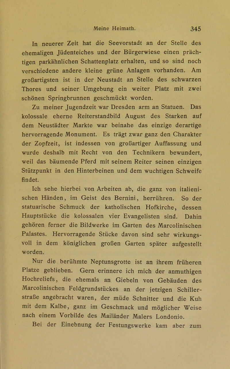 In neuerer Zeit hat die Seevorstadt an der Stelle des ehemaligen Jüdenteiches und der Bürgerwiese einen präch- tigen parkähnlichen Schattenplatz erhalten, und so sind noch verschiedene andere kleine grüne Anlagen vorhanden. Am großartigsten ist in der Neustadt an Stelle des schwarzen Thores und seiner Umgebung ein weiter Platz mit zwei schönen Springbrunnen geschmückt worden. Zu meiner Jugendzeit war Dresden arm an Statuen. Das kolossale eherne Reiterstandbild August des Starken auf dem Neustädter Markte war beinahe das einzige derartige hervorragende Monument. Es trägt zwar ganz den Charakter der Zopfzeit, ist indessen von großartiger Auffassung und wurde deshalb mit Recht von den Technikern bewundert, weil das bäumende Pferd mit seinem Reiter seinen einzigen Stützpunkt in den Hinterbeinen und dem wuchtigen Schweife findet. Ich sehe hierbei von Arbeiten ab, die ganz von italieni- schen Händen, im Geist des Bernini, herrühren. So der statuarische Schmuck der katholischen Hofkirche, dessen Hauptstücke die kolossalen vier Evangelisten sind. Dahin gehören ferner die Bildwerke im Garten des Marcolinischen Palastes. Hervorragende Stücke davon sind sehr wirkungs- voll in dem königlichen großen Garten später aufgestellt worden. Nur die berühmte Neptunsgrotte ist an ihrem früheren Platze geblieben. Gern erinnere ich mich der anmuthigen Hochreliefs, die ehemals an Giebeln von Gebäuden des Marcolinischen Feldgrundstückes an der jetzigen Schiller- straße angebracht waren, der müde Schnitter und die Kuh mit dem Kalbe, ganz im Geschmack und möglicher Weise nach einem Vorbilde des Mailänder Malers Londonio. Bei der Einebnung der Festungswerke kam aber zum