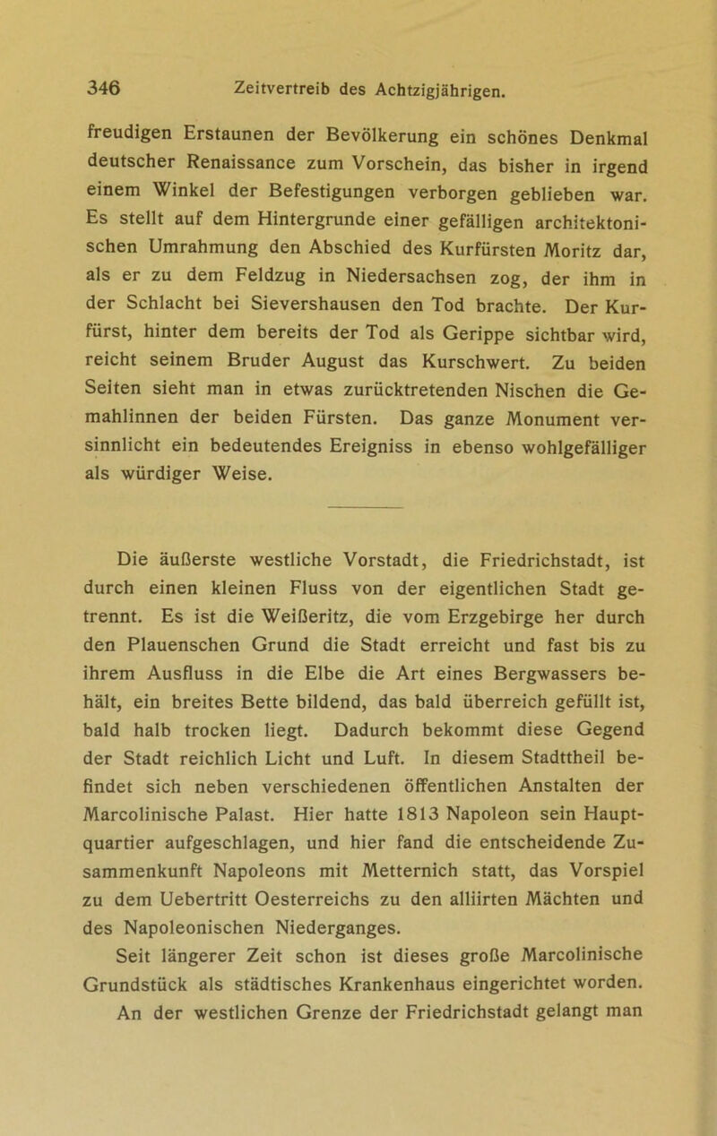 freudigen Erstaunen der Bevölkerung ein schönes Denkmal deutscher Renaissance zum Vorschein, das bisher in irgend einem Winkel der Befestigungen verborgen geblieben war. Es stellt auf dem Hintergründe einer gefälligen architektoni- schen Umrahmung den Abschied des Kurfürsten Moritz dar, als er zu dem Feldzug in Niedersachsen zog, der ihm in der Schlacht bei Sievershausen den Tod brachte. Der Kur- fürst, hinter dem bereits der Tod als Gerippe sichtbar wird, reicht seinem Bruder August das Kurschwert. Zu beiden Seiten sieht man in etwas zurücktretenden Nischen die Ge- mahlinnen der beiden Fürsten. Das ganze Monument ver- sinnlicht ein bedeutendes Ereigniss in ebenso wohlgefälliger als würdiger Weise. Die äußerste westliche Vorstadt, die Friedrichstadt, ist durch einen kleinen Fluss von der eigentlichen Stadt ge- trennt. Es ist die Weißeritz, die vom Erzgebirge her durch den Plauenschen Grund die Stadt erreicht und fast bis zu ihrem Ausfluss in die Elbe die Art eines Bergwassers be- hält, ein breites Bette bildend, das bald überreich gefüllt ist, bald halb trocken liegt. Dadurch bekommt diese Gegend der Stadt reichlich Licht und Luft. In diesem Stadttheil be- findet sich neben verschiedenen öffentlichen Anstalten der Marcolinische Palast. Hier hatte 1813 Napoleon sein Haupt- quartier aufgeschlagen, und hier fand die entscheidende Zu- sammenkunft Napoleons mit Metternich statt, das Vorspiel zu dem Uebertritt Oesterreichs zu den alliirten Mächten und des Napoleonischen Niederganges. Seit längerer Zeit schon ist dieses große Marcolinische Grundstück als städtisches Krankenhaus eingerichtet worden. An der westlichen Grenze der Friedrichstadt gelangt man