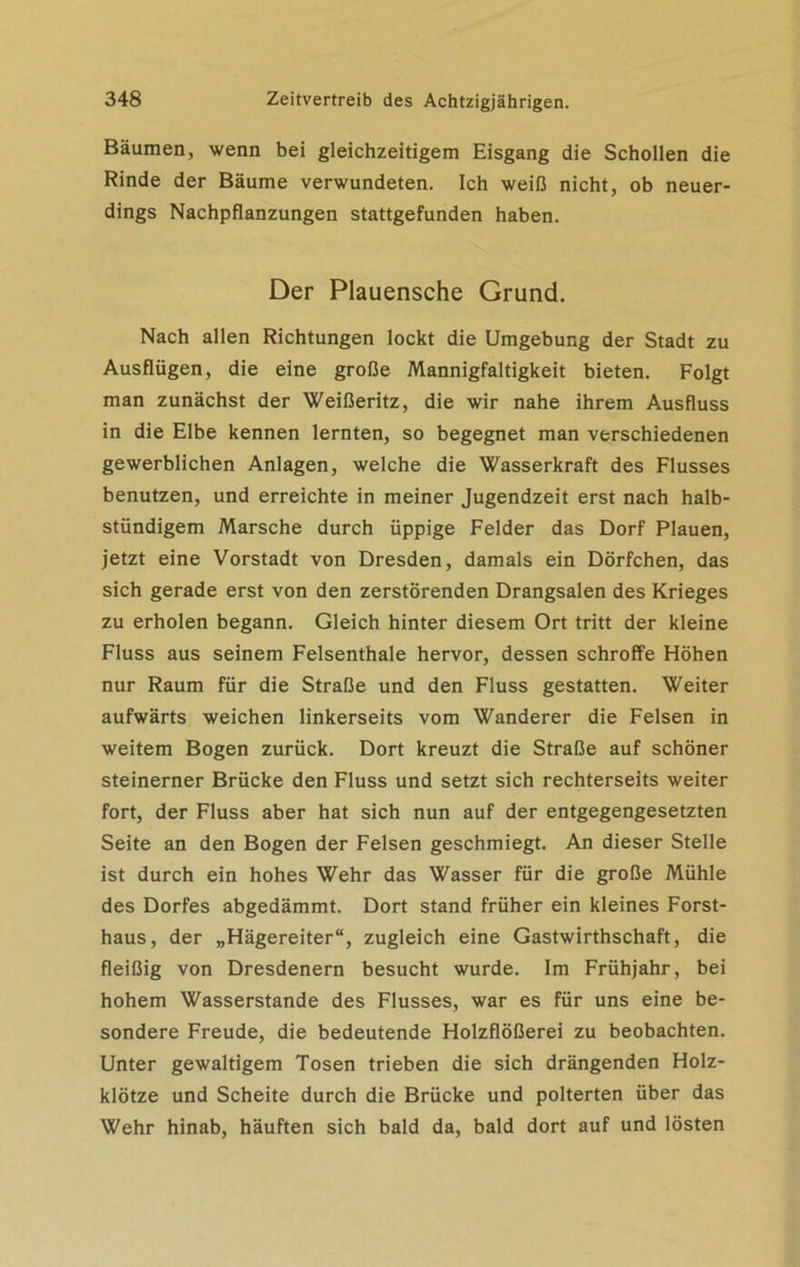 Bäumen, wenn bei gleichzeitigem Eisgang die Schollen die Rinde der Bäume verwundeten. Ich weiß nicht, ob neuer- dings Nachpflanzungen stattgefunden haben. Der Plauensche Grund. Nach allen Richtungen lockt die Umgebung der Stadt zu Ausflügen, die eine große Mannigfaltigkeit bieten. Folgt man zunächst der Weißeritz, die wir nahe ihrem Ausfluss in die Elbe kennen lernten, so begegnet man verschiedenen gewerblichen Anlagen, welche die Wasserkraft des Flusses benutzen, und erreichte in meiner Jugendzeit erst nach halb- stündigem Marsche durch üppige Felder das Dorf Plauen, jetzt eine Vorstadt von Dresden, damals ein Dörfchen, das sich gerade erst von den zerstörenden Drangsalen des Krieges zu erholen begann. Gleich hinter diesem Ort tritt der kleine Fluss aus seinem Felsenthale hervor, dessen schroffe Höhen nur Raum für die Straße und den Fluss gestatten. Weiter aufwärts weichen linkerseits vom Wanderer die Felsen in weitem Bogen zurück. Dort kreuzt die Straße auf schöner steinerner Brücke den Fluss und setzt sich rechterseits weiter fort, der Fluss aber hat sich nun auf der entgegengesetzten Seite an den Bogen der Felsen geschmiegt. An dieser Stelle ist durch ein hohes Wehr das Wasser für die große Mühle des Dorfes abgedämmt. Dort stand früher ein kleines Forst- haus, der „Hägereiter“, zugleich eine Gastwirthschaft, die fleißig von Dresdenern besucht wurde. Im Frühjahr, bei hohem Wasserstande des Flusses, war es für uns eine be- sondere Freude, die bedeutende Holzflößerei zu beobachten. Unter gewaltigem Tosen trieben die sich drängenden Holz- klötze und Scheite durch die Brücke und polterten über das Wehr hinab, häuften sich bald da, bald dort auf und lösten